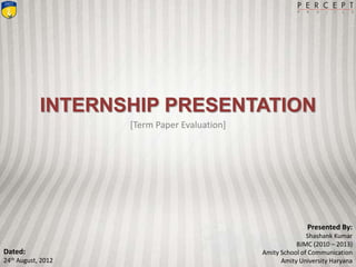 INTERNSHIP PRESENTATION
[Term Paper Evaluation]
Presented By:
Shashank Kumar
BJMC (2010 – 2013)
Amity School of Communication
Amity University Haryana
Dated:
24th August, 2012
 