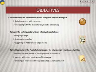OBJECTIVES
• To Understand the link between media and public relation strategists
 building rapport with the press
 interacting with the media for a symbiotic relationship
• To Learn the techniques to write an effective Press Release
 language usage
 information supplied
 supplying of PR to various target media
• To Build contacts in the Public Relations sector for future employment opportunities
 interaction with people in senior positions in the office
 rapport with other employees of the agency
 creating an impression through dedicated and efficient work
 