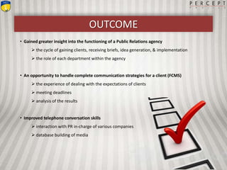 OUTCOME
• Gained greater insight into the functioning of a Public Relations agency
 the cycle of gaining clients, receiving briefs, idea generation, & implementation
 the role of each department within the agency
• An opportunity to handle complete communication strategies for a client (FCMS)
 the experience of dealing with the expectations of clients
 meeting deadlines
 analysis of the results
• Improved telephone conversation skills
 interaction with PR in-charge of various companies
 database building of media
 