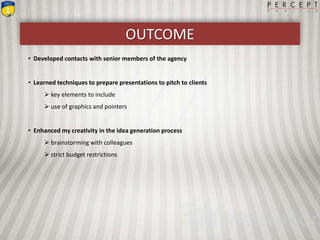 OUTCOME
• Developed contacts with senior members of the agency
• Learned techniques to prepare presentations to pitch to clients
 key elements to include
 use of graphics and pointers
• Enhanced my creativity in the idea generation process
 brainstorming with colleagues
 strict budget restrictions
 