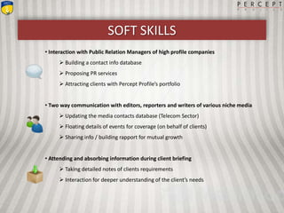 SOFT SKILLS
• Interaction with Public Relation Managers of high profile companies
 Building a contact info database
 Proposing PR services
 Attracting clients with Percept Profile’s portfolio
• Two way communication with editors, reporters and writers of various niche media
 Updating the media contacts database (Telecom Sector)
 Floating details of events for coverage (on behalf of clients)
 Sharing info / building rapport for mutual growth
• Attending and absorbing information during client briefing
 Taking detailed notes of clients requirements
 Interaction for deeper understanding of the client’s needs
 