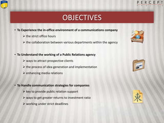 OBJECTIVES
• To Experience the in-office environment of a communications company
 the strict office hours
 the collaboration between various departments within the agency
• To Understand the working of a Public Relations agency
 ways to attract prospective clients
 the process of idea generation and implementation
 enhancing media relations
• To Handle communication strategies for companies
 key to provide public relation support
 ways to get greater returns to investment ratio
 working under strict deadlines
 