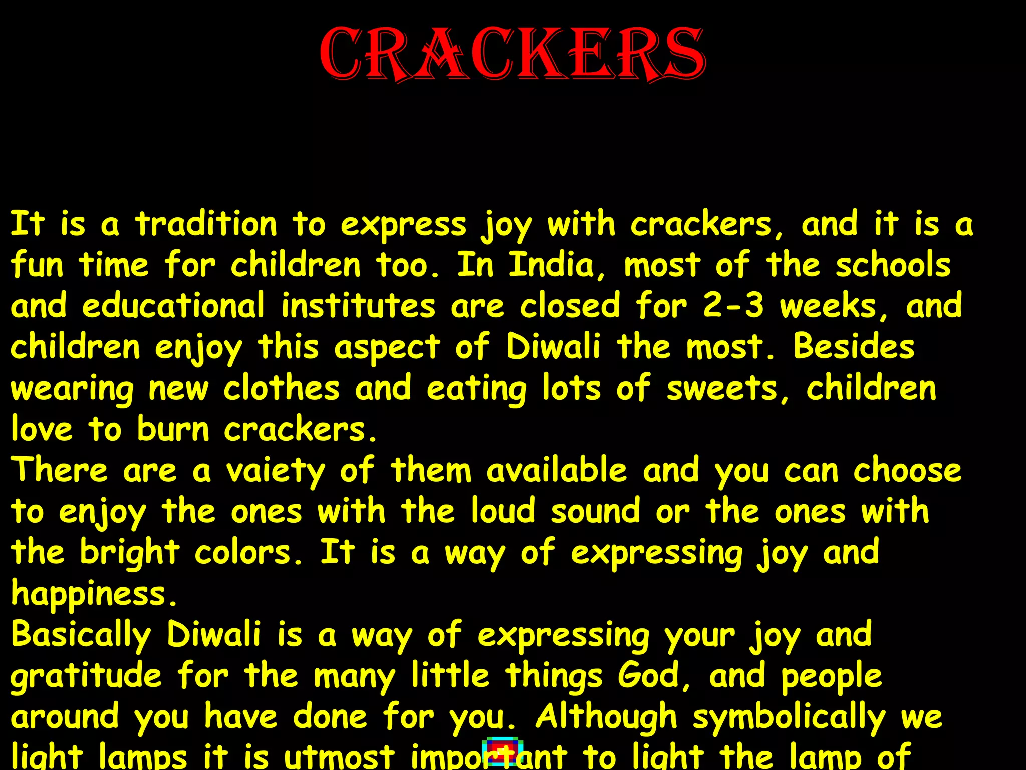 CRACKERS

It is a tradition to express joy with crackers, and it is a
fun time for children too. In India, most of the schools
and educational institutes are closed for 2-3 weeks, and
children enjoy this aspect of Diwali the most. Besides
wearing new clothes and eating lots of sweets, children
love to burn crackers.
There are a vaiety of them available and you can choose
to enjoy the ones with the loud sound or the ones with
the bright colors. It is a way of expressing joy and
happiness.
Basically Diwali is a way of expressing your joy and
gratitude for the many little things God, and people
around you have done for you. Although symbolically we
light lamps it is utmost important to light the lamp of
 