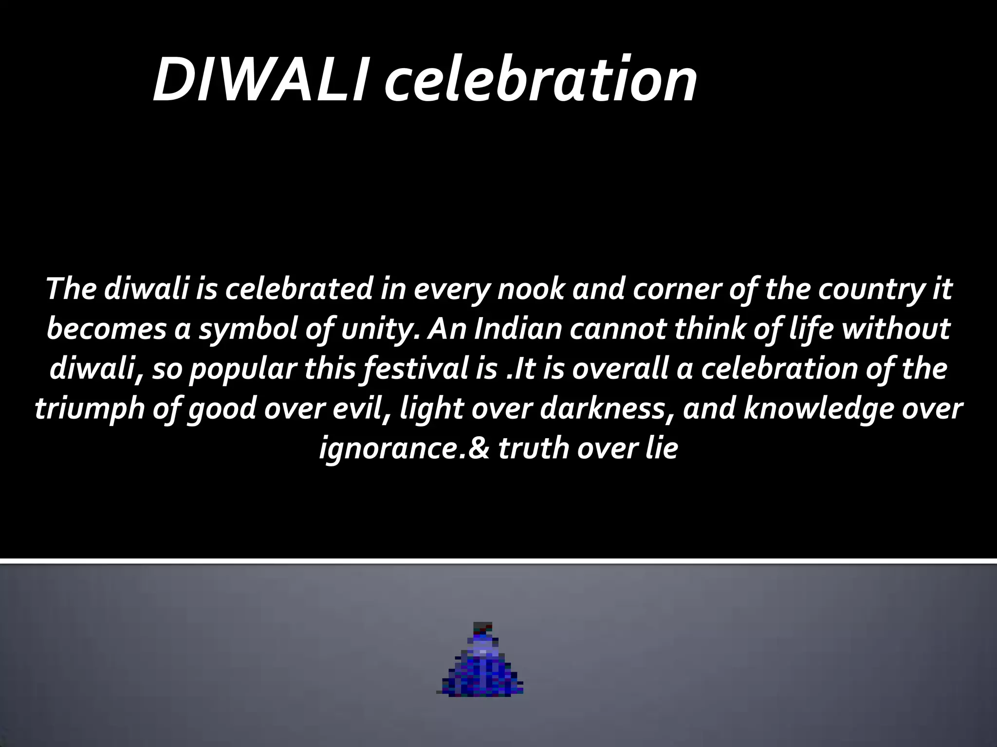 DIWALI celebration

 The diwali is celebrated in every nook and corner of the country it
 becomes a symbol of unity. An Indian cannot think of life without
 diwali, so popular this festival is .It is overall a celebration of the
triumph of good over evil, light over darkness, and knowledge over
                      ignorance.& truth over lie
 
