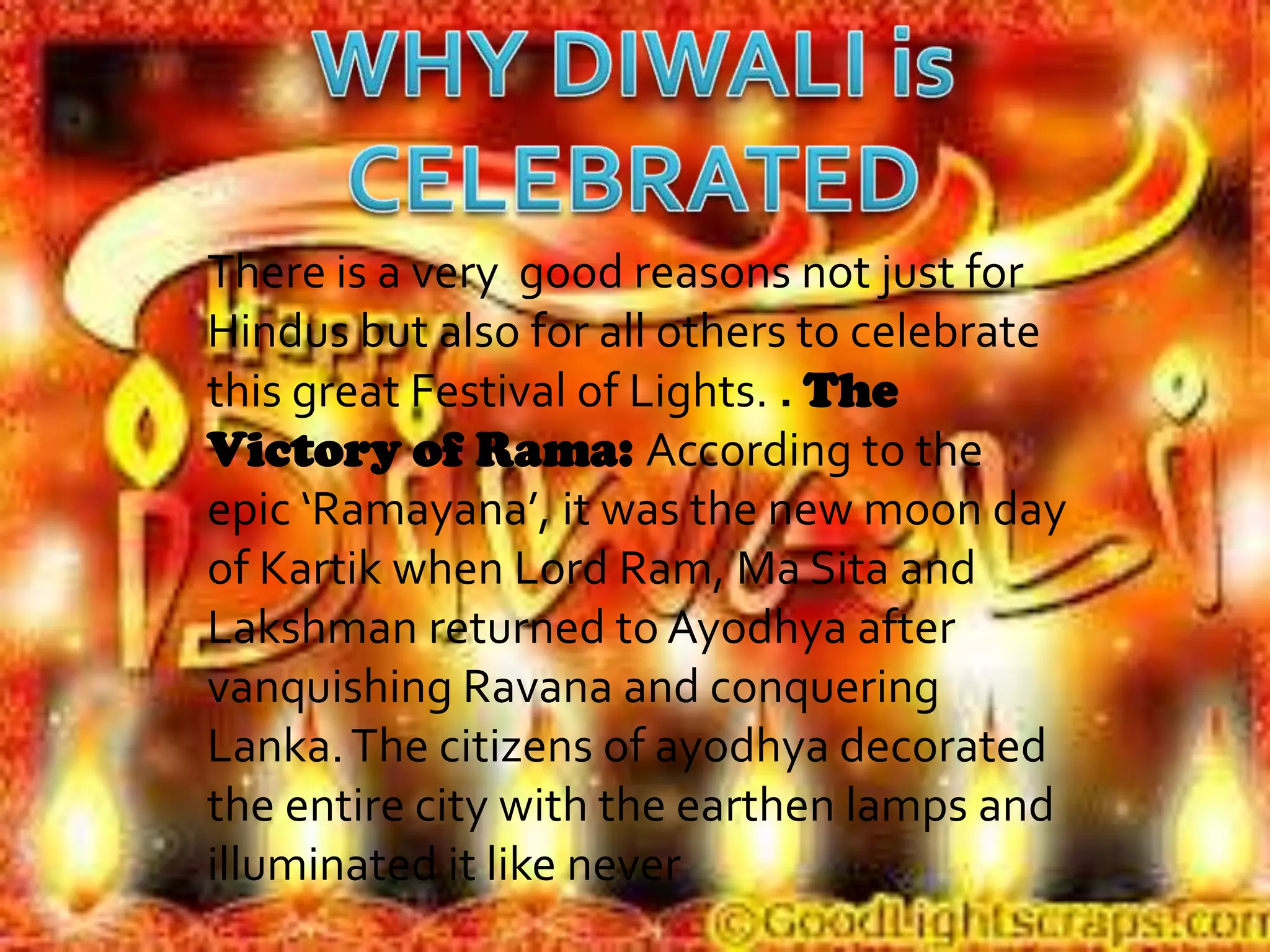 There is a very good reasons not just for
Hindus but also for all others to celebrate
this great Festival of Lights. . The
Victory of Rama: According to the
epic ‘Ramayana’, it was the new moon day
of Kartik when Lord Ram, Ma Sita and
Lakshman returned to Ayodhya after
vanquishing Ravana and conquering
Lanka. The citizens of ayodhya decorated
the entire city with the earthen lamps and
illuminated it like never
 
