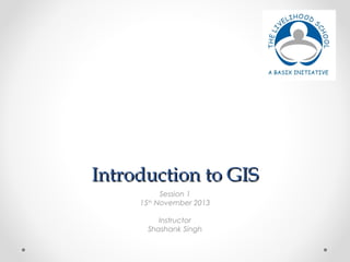 IInnttrroodduuccttiioonn ttoo GGIISS 
Session 1 
15th November 2013 
Instructor 
Shashank Singh 
 