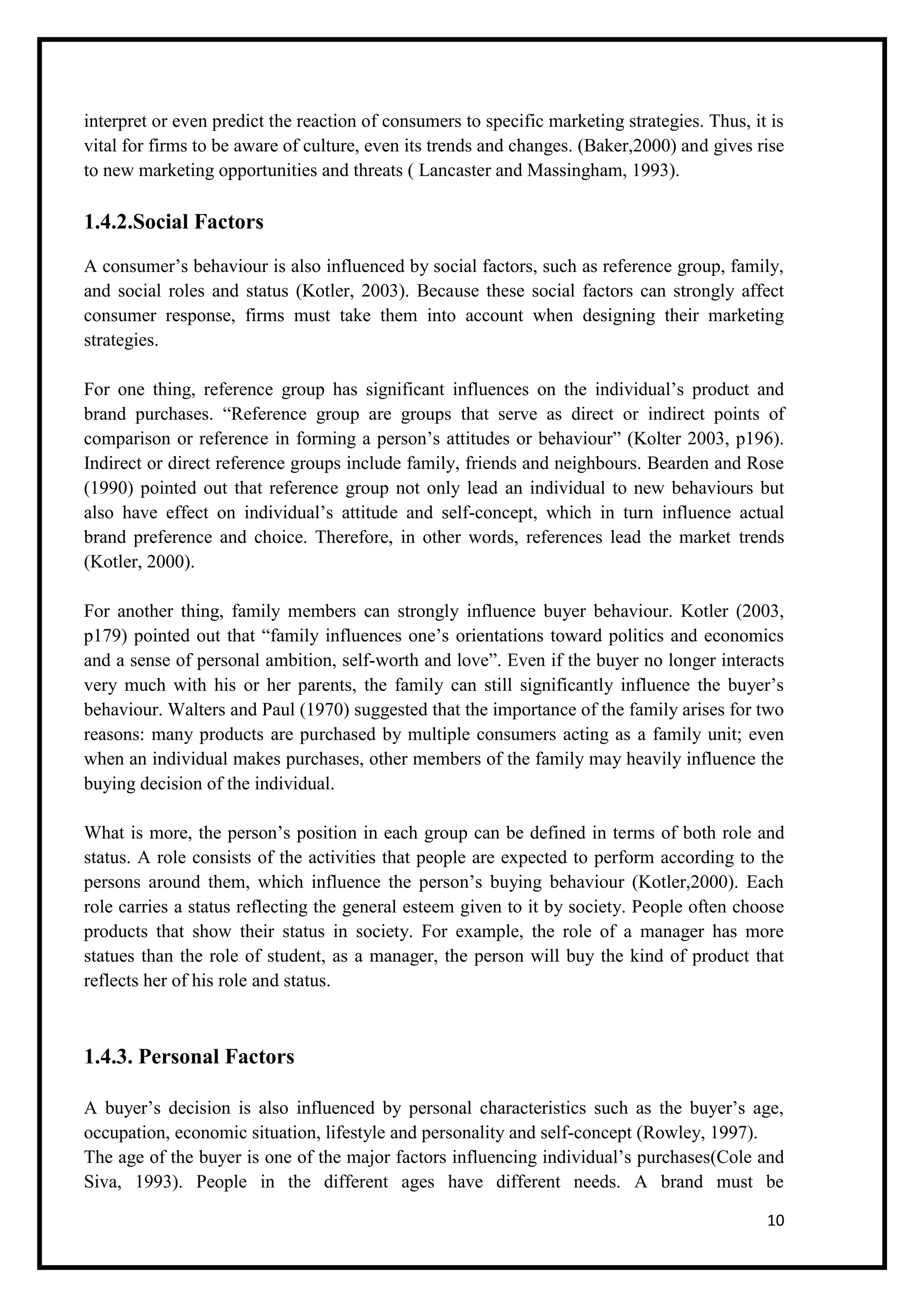 10
interpret or even predict the reaction of consumers to specific marketing strategies. Thus, it is
vital for firms to be aware of culture, even its trends and changes. (Baker,2000) and gives rise
to new marketing opportunities and threats ( Lancaster and Massingham, 1993).
1.4.2.Social Factors
A consumer’s behaviour is also influenced by social factors, such as reference group, family,
and social roles and status (Kotler, 2003). Because these social factors can strongly affect
consumer response, firms must take them into account when designing their marketing
strategies.
For one thing, reference group has significant influences on the individual’s product and
brand purchases. “Reference group are groups that serve as direct or indirect points of
comparison or reference in forming a person’s attitudes or behaviour” (Kolter 2003, p196).
Indirect or direct reference groups include family, friends and neighbours. Bearden and Rose
(1990) pointed out that reference group not only lead an individual to new behaviours but
also have effect on individual’s attitude and self-concept, which in turn influence actual
brand preference and choice. Therefore, in other words, references lead the market trends
(Kotler, 2000).
For another thing, family members can strongly influence buyer behaviour. Kotler (2003,
p179) pointed out that “family influences one’s orientations toward politics and economics
and a sense of personal ambition, self-worth and love”. Even if the buyer no longer interacts
very much with his or her parents, the family can still significantly influence the buyer’s
behaviour. Walters and Paul (1970) suggested that the importance of the family arises for two
reasons: many products are purchased by multiple consumers acting as a family unit; even
when an individual makes purchases, other members of the family may heavily influence the
buying decision of the individual.
What is more, the person’s position in each group can be defined in terms of both role and
status. A role consists of the activities that people are expected to perform according to the
persons around them, which influence the person’s buying behaviour (Kotler,2000). Each
role carries a status reflecting the general esteem given to it by society. People often choose
products that show their status in society. For example, the role of a manager has more
statues than the role of student, as a manager, the person will buy the kind of product that
reflects her of his role and status.
1.4.3. Personal Factors
A buyer’s decision is also influenced by personal characteristics such as the buyer’s age,
occupation, economic situation, lifestyle and personality and self-concept (Rowley, 1997).
The age of the buyer is one of the major factors influencing individual’s purchases(Cole and
Siva, 1993). People in the different ages have different needs. A brand must be
 