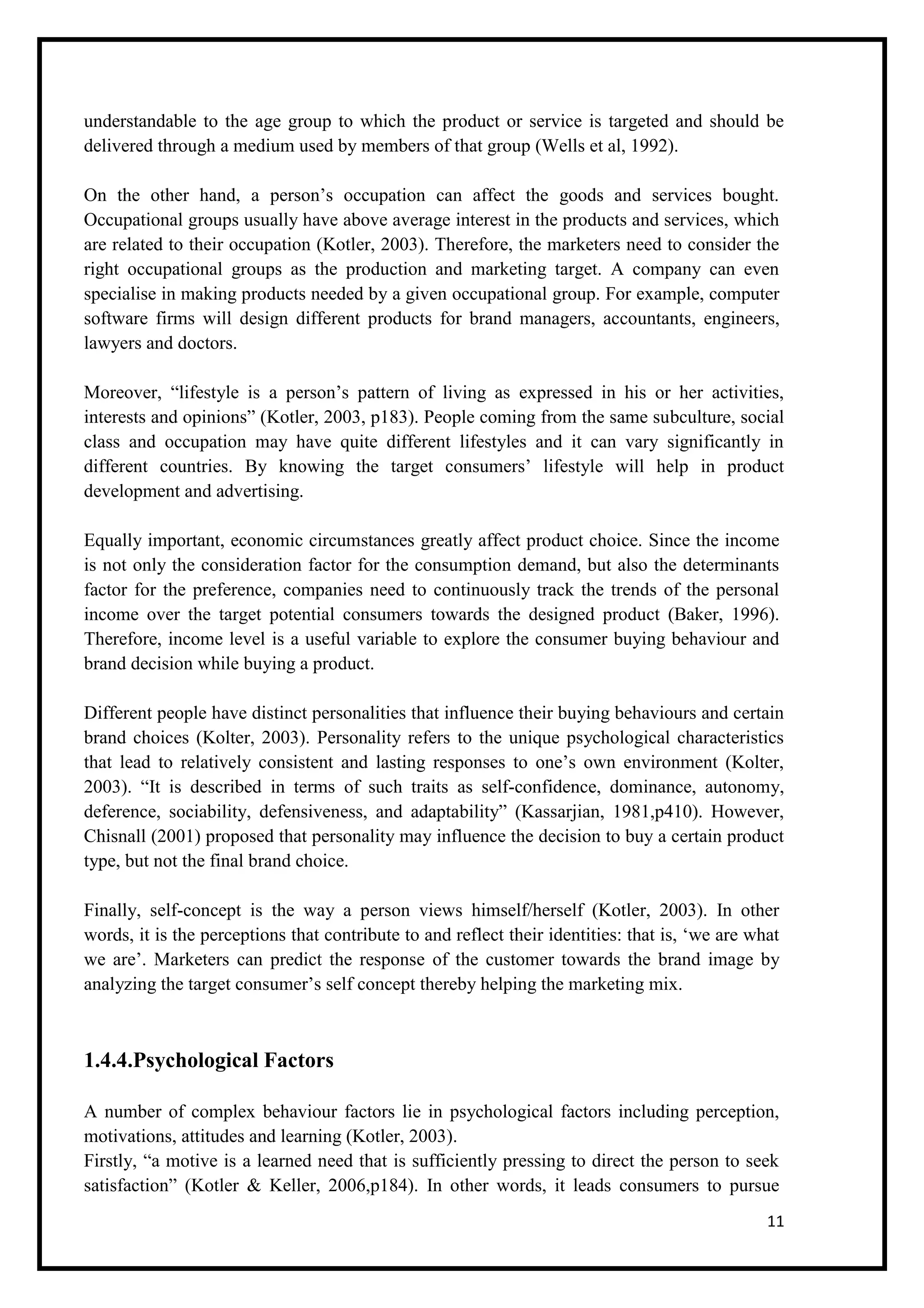 11
understandable to the age group to which the product or service is targeted and should be
delivered through a medium used by members of that group (Wells et al, 1992).
On the other hand, a person’s occupation can affect the goods and services bought.
Occupational groups usually have above average interest in the products and services, which
are related to their occupation (Kotler, 2003). Therefore, the marketers need to consider the
right occupational groups as the production and marketing target. A company can even
specialise in making products needed by a given occupational group. For example, computer
software firms will design different products for brand managers, accountants, engineers,
lawyers and doctors.
Moreover, “lifestyle is a person’s pattern of living as expressed in his or her activities,
interests and opinions” (Kotler, 2003, p183). People coming from the same subculture, social
class and occupation may have quite different lifestyles and it can vary significantly in
different countries. By knowing the target consumers’ lifestyle will help in product
development and advertising.
Equally important, economic circumstances greatly affect product choice. Since the income
is not only the consideration factor for the consumption demand, but also the determinants
factor for the preference, companies need to continuously track the trends of the personal
income over the target potential consumers towards the designed product (Baker, 1996).
Therefore, income level is a useful variable to explore the consumer buying behaviour and
brand decision while buying a product.
Different people have distinct personalities that influence their buying behaviours and certain
brand choices (Kolter, 2003). Personality refers to the unique psychological characteristics
that lead to relatively consistent and lasting responses to one’s own environment (Kolter,
2003). “It is described in terms of such traits as self-confidence, dominance, autonomy,
deference, sociability, defensiveness, and adaptability” (Kassarjian, 1981,p410). However,
Chisnall (2001) proposed that personality may influence the decision to buy a certain product
type, but not the final brand choice.
Finally, self-concept is the way a person views himself/herself (Kotler, 2003). In other
words, it is the perceptions that contribute to and reflect their identities: that is, ‘we are what
we are’. Marketers can predict the response of the customer towards the brand image by
analyzing the target consumer’s self concept thereby helping the marketing mix.
1.4.4.Psychological Factors
A number of complex behaviour factors lie in psychological factors including perception,
motivations, attitudes and learning (Kotler, 2003).
Firstly, “a motive is a learned need that is sufficiently pressing to direct the person to seek
satisfaction” (Kotler & Keller, 2006,p184). In other words, it leads consumers to pursue
 