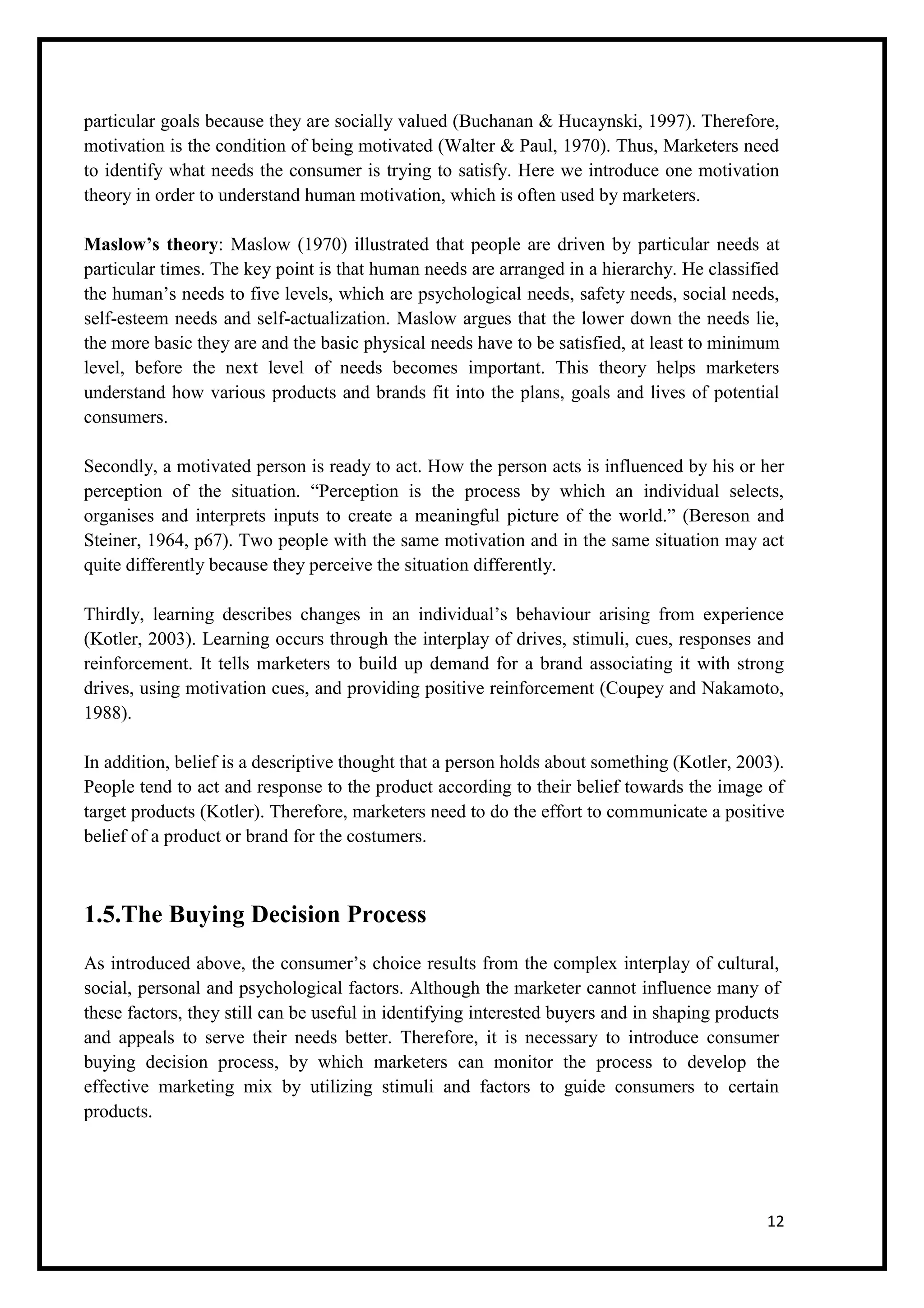 12
particular goals because they are socially valued (Buchanan & Hucaynski, 1997). Therefore,
motivation is the condition of being motivated (Walter & Paul, 1970). Thus, Marketers need
to identify what needs the consumer is trying to satisfy. Here we introduce one motivation
theory in order to understand human motivation, which is often used by marketers.
Maslow’s theory: Maslow (1970) illustrated that people are driven by particular needs at
particular times. The key point is that human needs are arranged in a hierarchy. He classified
the human’s needs to five levels, which are psychological needs, safety needs, social needs,
self-esteem needs and self-actualization. Maslow argues that the lower down the needs lie,
the more basic they are and the basic physical needs have to be satisfied, at least to minimum
level, before the next level of needs becomes important. This theory helps marketers
understand how various products and brands fit into the plans, goals and lives of potential
consumers.
Secondly, a motivated person is ready to act. How the person acts is influenced by his or her
perception of the situation. “Perception is the process by which an individual selects,
organises and interprets inputs to create a meaningful picture of the world.” (Bereson and
Steiner, 1964, p67). Two people with the same motivation and in the same situation may act
quite differently because they perceive the situation differently.
Thirdly, learning describes changes in an individual’s behaviour arising from experience
(Kotler, 2003). Learning occurs through the interplay of drives, stimuli, cues, responses and
reinforcement. It tells marketers to build up demand for a brand associating it with strong
drives, using motivation cues, and providing positive reinforcement (Coupey and Nakamoto,
1988).
In addition, belief is a descriptive thought that a person holds about something (Kotler, 2003).
People tend to act and response to the product according to their belief towards the image of
target products (Kotler). Therefore, marketers need to do the effort to communicate a positive
belief of a product or brand for the costumers.
1.5.The Buying Decision Process
As introduced above, the consumer’s choice results from the complex interplay of cultural,
social, personal and psychological factors. Although the marketer cannot influence many of
these factors, they still can be useful in identifying interested buyers and in shaping products
and appeals to serve their needs better. Therefore, it is necessary to introduce consumer
buying decision process, by which marketers can monitor the process to develop the
effective marketing mix by utilizing stimuli and factors to guide consumers to certain
products.
 