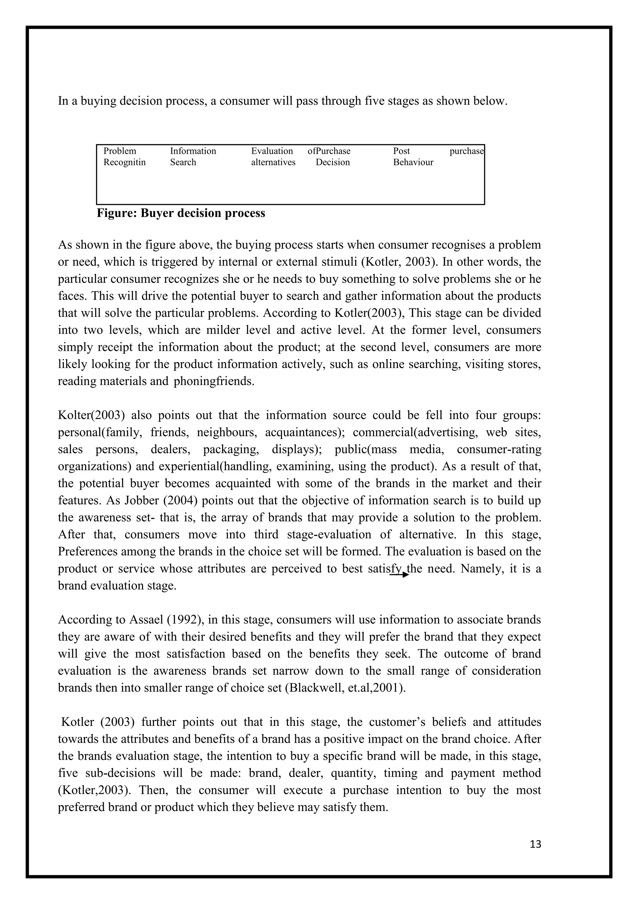 13
In a buying decision process, a consumer will pass through five stages as shown below.
Problem
Recognitin
Information
Search
Evaluation of
alternatives
Purchase
Decision
Post purchase
Behaviour
Figure: Buyer decision process
As shown in the figure above, the buying process starts when consumer recognises a problem
or need, which is triggered by internal or external stimuli (Kotler, 2003). In other words, the
particular consumer recognizes she or he needs to buy something to solve problems she or he
faces. This will drive the potential buyer to search and gather information about the products
that will solve the particular problems. According to Kotler(2003), This stage can be divided
into two levels, which are milder level and active level. At the former level, consumers
simply receipt the information about the product; at the second level, consumers are more
likely looking for the product information actively, such as online searching, visiting stores,
reading materials and phoningfriends.
Kolter(2003) also points out that the information source could be fell into four groups:
personal(family, friends, neighbours, acquaintances); commercial(advertising, web sites,
sales persons, dealers, packaging, displays); public(mass media, consumer-rating
organizations) and experiential(handling, examining, using the product). As a result of that,
the potential buyer becomes acquainted with some of the brands in the market and their
features. As Jobber (2004) points out that the objective of information search is to build up
the awareness set- that is, the array of brands that may provide a solution to the problem.
After that, consumers move into third stage-evaluation of alternative. In this stage,
Preferences among the brands in the choice set will be formed. The evaluation is based on the
product or service whose attributes are perceived to best satisfy the need. Namely, it is a
brand evaluation stage.
According to Assael (1992), in this stage, consumers will use information to associate brands
they are aware of with their desired benefits and they will prefer the brand that they expect
will give the most satisfaction based on the benefits they seek. The outcome of brand
evaluation is the awareness brands set narrow down to the small range of consideration
brands then into smaller range of choice set (Blackwell, et.al,2001).
Kotler (2003) further points out that in this stage, the customer’s beliefs and attitudes
towards the attributes and benefits of a brand has a positive impact on the brand choice. After
the brands evaluation stage, the intention to buy a specific brand will be made, in this stage,
five sub-decisions will be made: brand, dealer, quantity, timing and payment method
(Kotler,2003). Then, the consumer will execute a purchase intention to buy the most
preferred brand or product which they believe may satisfy them.
 