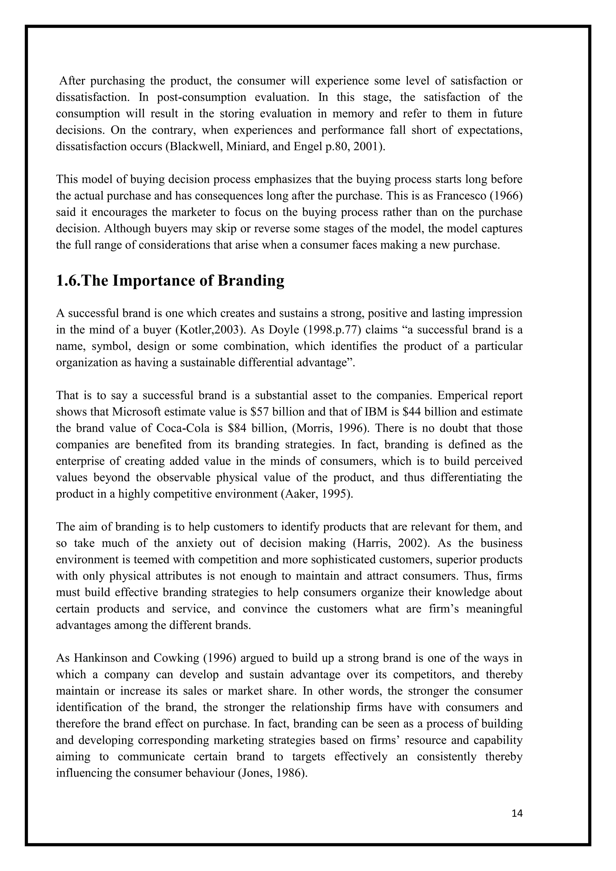 14
After purchasing the product, the consumer will experience some level of satisfaction or
dissatisfaction. In post-consumption evaluation. In this stage, the satisfaction of the
consumption will result in the storing evaluation in memory and refer to them in future
decisions. On the contrary, when experiences and performance fall short of expectations,
dissatisfaction occurs (Blackwell, Miniard, and Engel p.80, 2001).
This model of buying decision process emphasizes that the buying process starts long before
the actual purchase and has consequences long after the purchase. This is as Francesco (1966)
said it encourages the marketer to focus on the buying process rather than on the purchase
decision. Although buyers may skip or reverse some stages of the model, the model captures
the full range of considerations that arise when a consumer faces making a new purchase.
1.6.The Importance of Branding
A successful brand is one which creates and sustains a strong, positive and lasting impression
in the mind of a buyer (Kotler,2003). As Doyle (1998.p.77) claims “a successful brand is a
name, symbol, design or some combination, which identifies the product of a particular
organization as having a sustainable differential advantage”.
That is to say a successful brand is a substantial asset to the companies. Emperical report
shows that Microsoft estimate value is $57 billion and that of IBM is $44 billion and estimate
the brand value of Coca-Cola is $84 billion, (Morris, 1996). There is no doubt that those
companies are benefited from its branding strategies. In fact, branding is defined as the
enterprise of creating added value in the minds of consumers, which is to build perceived
values beyond the observable physical value of the product, and thus differentiating the
product in a highly competitive environment (Aaker, 1995).
The aim of branding is to help customers to identify products that are relevant for them, and
so take much of the anxiety out of decision making (Harris, 2002). As the business
environment is teemed with competition and more sophisticated customers, superior products
with only physical attributes is not enough to maintain and attract consumers. Thus, firms
must build effective branding strategies to help consumers organize their knowledge about
certain products and service, and convince the customers what are firm’s meaningful
advantages among the different brands.
As Hankinson and Cowking (1996) argued to build up a strong brand is one of the ways in
which a company can develop and sustain advantage over its competitors, and thereby
maintain or increase its sales or market share. In other words, the stronger the consumer
identification of the brand, the stronger the relationship firms have with consumers and
therefore the brand effect on purchase. In fact, branding can be seen as a process of building
and developing corresponding marketing strategies based on firms’ resource and capability
aiming to communicate certain brand to targets effectively an consistently thereby
influencing the consumer behaviour (Jones, 1986).
 