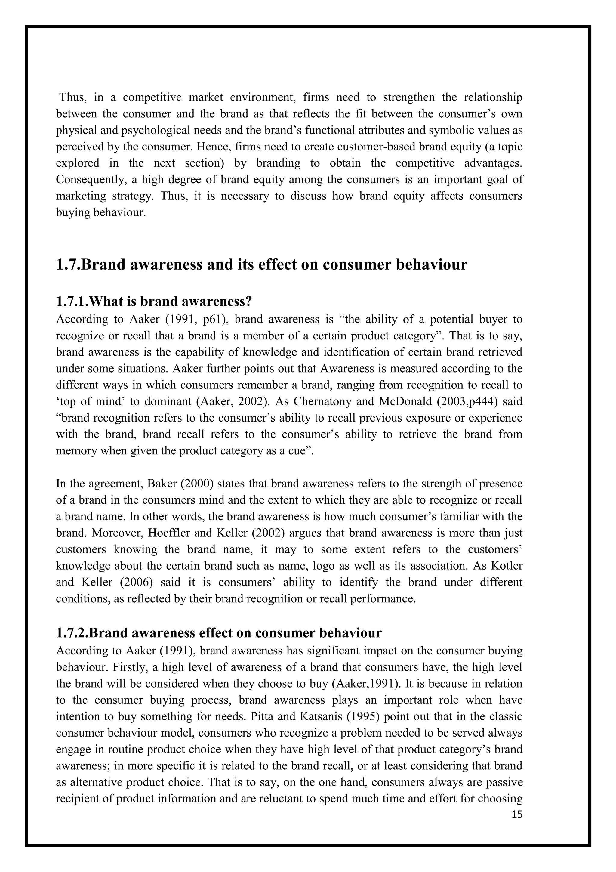 15
Thus, in a competitive market environment, firms need to strengthen the relationship
between the consumer and the brand as that reflects the fit between the consumer’s own
physical and psychological needs and the brand’s functional attributes and symbolic values as
perceived by the consumer. Hence, firms need to create customer-based brand equity (a topic
explored in the next section) by branding to obtain the competitive advantages.
Consequently, a high degree of brand equity among the consumers is an important goal of
marketing strategy. Thus, it is necessary to discuss how brand equity affects consumers
buying behaviour.
1.7.Brand awareness and its effect on consumer behaviour
1.7.1.What is brand awareness?
According to Aaker (1991, p61), brand awareness is “the ability of a potential buyer to
recognize or recall that a brand is a member of a certain product category”. That is to say,
brand awareness is the capability of knowledge and identification of certain brand retrieved
under some situations. Aaker further points out that Awareness is measured according to the
different ways in which consumers remember a brand, ranging from recognition to recall to
‘top of mind’ to dominant (Aaker, 2002). As Chernatony and McDonald (2003,p444) said
“brand recognition refers to the consumer’s ability to recall previous exposure or experience
with the brand, brand recall refers to the consumer’s ability to retrieve the brand from
memory when given the product category as a cue”.
In the agreement, Baker (2000) states that brand awareness refers to the strength of presence
of a brand in the consumers mind and the extent to which they are able to recognize or recall
a brand name. In other words, the brand awareness is how much consumer’s familiar with the
brand. Moreover, Hoeffler and Keller (2002) argues that brand awareness is more than just
customers knowing the brand name, it may to some extent refers to the customers’
knowledge about the certain brand such as name, logo as well as its association. As Kotler
and Keller (2006) said it is consumers’ ability to identify the brand under different
conditions, as reflected by their brand recognition or recall performance.
1.7.2.Brand awareness effect on consumer behaviour
According to Aaker (1991), brand awareness has significant impact on the consumer buying
behaviour. Firstly, a high level of awareness of a brand that consumers have, the high level
the brand will be considered when they choose to buy (Aaker,1991). It is because in relation
to the consumer buying process, brand awareness plays an important role when have
intention to buy something for needs. Pitta and Katsanis (1995) point out that in the classic
consumer behaviour model, consumers who recognize a problem needed to be served always
engage in routine product choice when they have high level of that product category’s brand
awareness; in more specific it is related to the brand recall, or at least considering that brand
as alternative product choice. That is to say, on the one hand, consumers always are passive
recipient of product information and are reluctant to spend much time and effort for choosing
 