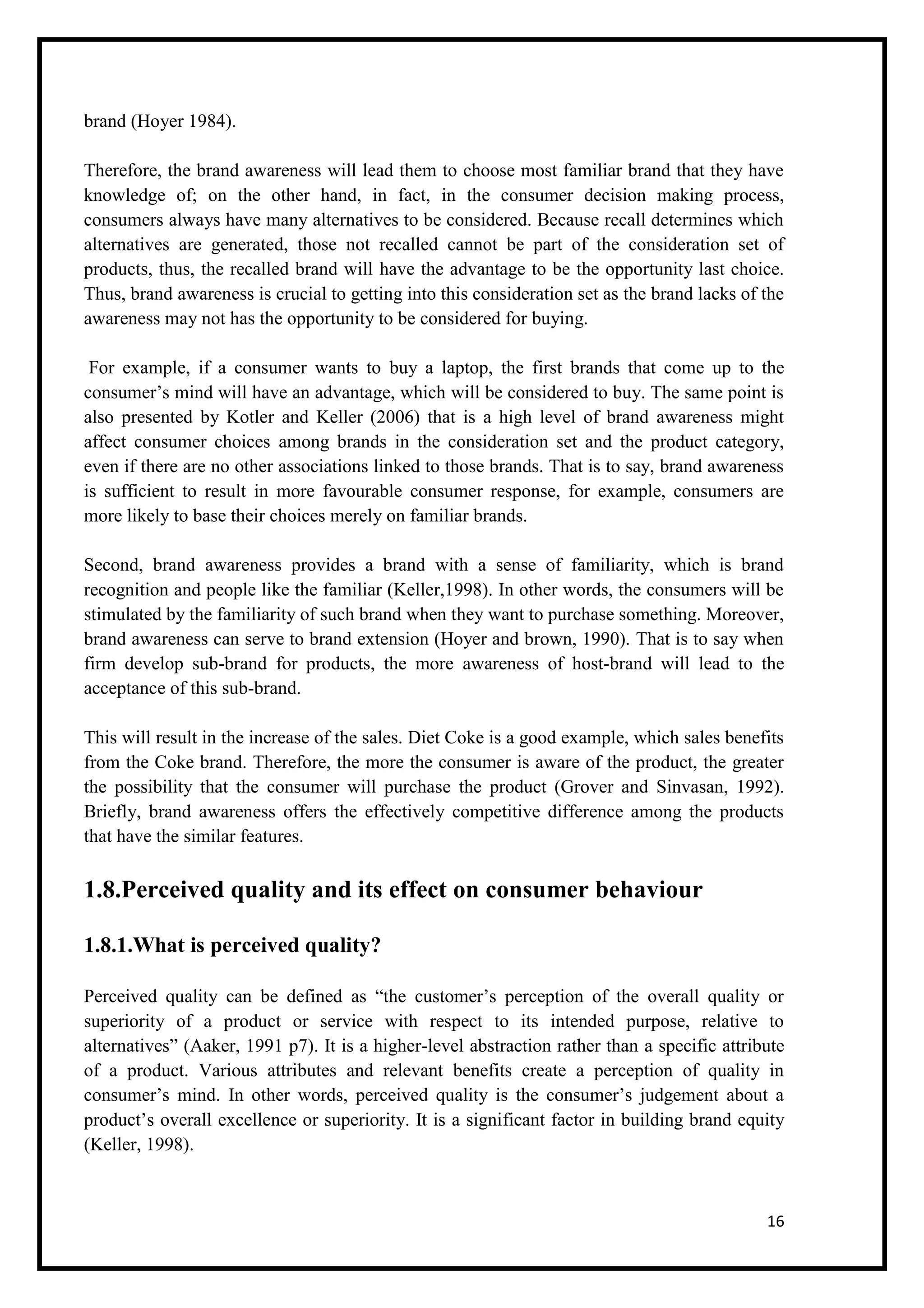 16
brand (Hoyer 1984).
Therefore, the brand awareness will lead them to choose most familiar brand that they have
knowledge of; on the other hand, in fact, in the consumer decision making process,
consumers always have many alternatives to be considered. Because recall determines which
alternatives are generated, those not recalled cannot be part of the consideration set of
products, thus, the recalled brand will have the advantage to be the opportunity last choice.
Thus, brand awareness is crucial to getting into this consideration set as the brand lacks of the
awareness may not has the opportunity to be considered for buying.
For example, if a consumer wants to buy a laptop, the first brands that come up to the
consumer’s mind will have an advantage, which will be considered to buy. The same point is
also presented by Kotler and Keller (2006) that is a high level of brand awareness might
affect consumer choices among brands in the consideration set and the product category,
even if there are no other associations linked to those brands. That is to say, brand awareness
is sufficient to result in more favourable consumer response, for example, consumers are
more likely to base their choices merely on familiar brands.
Second, brand awareness provides a brand with a sense of familiarity, which is brand
recognition and people like the familiar (Keller,1998). In other words, the consumers will be
stimulated by the familiarity of such brand when they want to purchase something. Moreover,
brand awareness can serve to brand extension (Hoyer and brown, 1990). That is to say when
firm develop sub-brand for products, the more awareness of host-brand will lead to the
acceptance of this sub-brand.
This will result in the increase of the sales. Diet Coke is a good example, which sales benefits
from the Coke brand. Therefore, the more the consumer is aware of the product, the greater
the possibility that the consumer will purchase the product (Grover and Sinvasan, 1992).
Briefly, brand awareness offers the effectively competitive difference among the products
that have the similar features.
1.8.Perceived quality and its effect on consumer behaviour
1.8.1.What is perceived quality?
Perceived quality can be defined as “the customer’s perception of the overall quality or
superiority of a product or service with respect to its intended purpose, relative to
alternatives” (Aaker, 1991 p7). It is a higher-level abstraction rather than a specific attribute
of a product. Various attributes and relevant benefits create a perception of quality in
consumer’s mind. In other words, perceived quality is the consumer’s judgement about a
product’s overall excellence or superiority. It is a significant factor in building brand equity
(Keller, 1998).
 