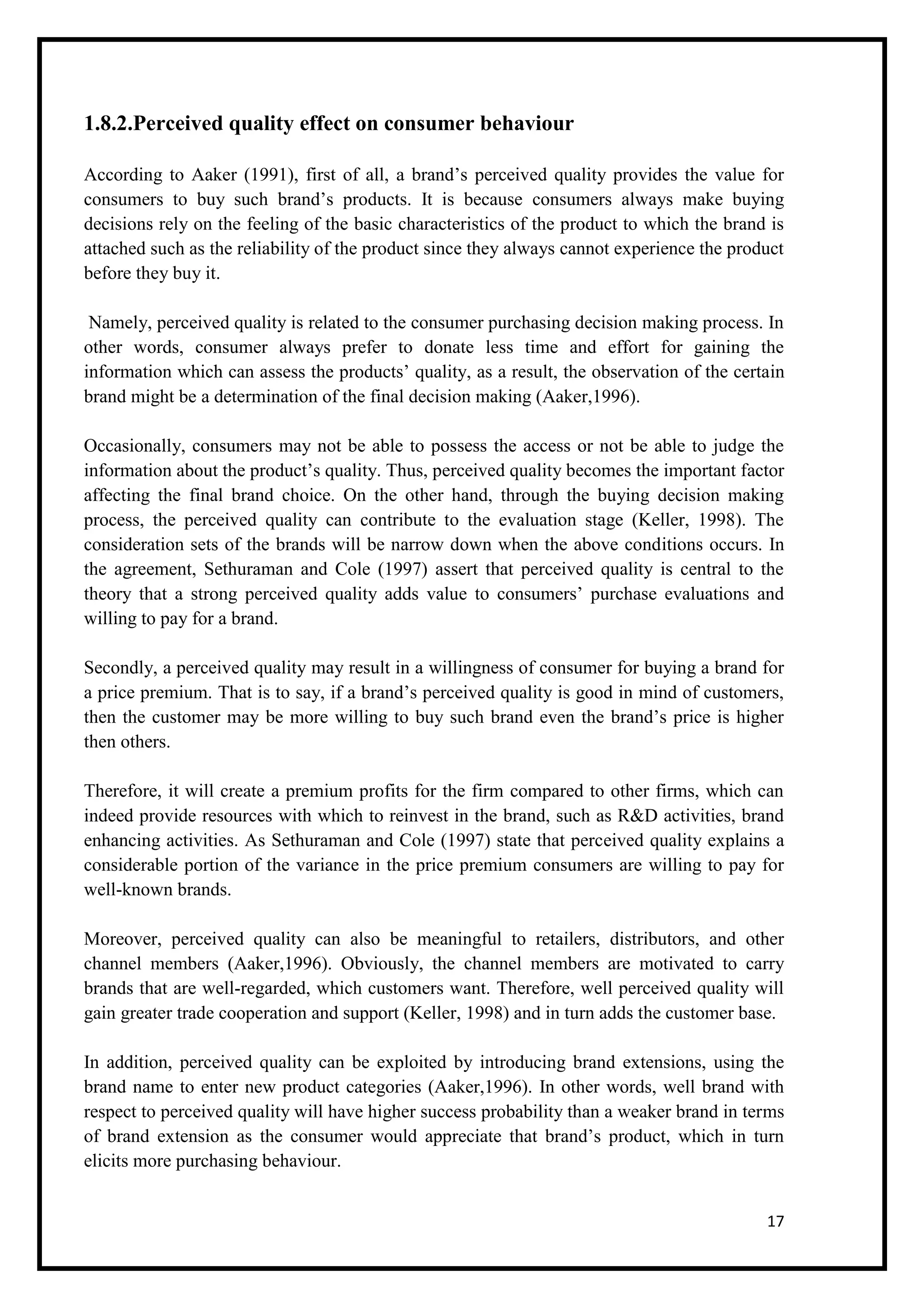 17
1.8.2.Perceived quality effect on consumer behaviour
According to Aaker (1991), first of all, a brand’s perceived quality provides the value for
consumers to buy such brand’s products. It is because consumers always make buying
decisions rely on the feeling of the basic characteristics of the product to which the brand is
attached such as the reliability of the product since they always cannot experience the product
before they buy it.
Namely, perceived quality is related to the consumer purchasing decision making process. In
other words, consumer always prefer to donate less time and effort for gaining the
information which can assess the products’ quality, as a result, the observation of the certain
brand might be a determination of the final decision making (Aaker,1996).
Occasionally, consumers may not be able to possess the access or not be able to judge the
information about the product’s quality. Thus, perceived quality becomes the important factor
affecting the final brand choice. On the other hand, through the buying decision making
process, the perceived quality can contribute to the evaluation stage (Keller, 1998). The
consideration sets of the brands will be narrow down when the above conditions occurs. In
the agreement, Sethuraman and Cole (1997) assert that perceived quality is central to the
theory that a strong perceived quality adds value to consumers’ purchase evaluations and
willing to pay for a brand.
Secondly, a perceived quality may result in a willingness of consumer for buying a brand for
a price premium. That is to say, if a brand’s perceived quality is good in mind of customers,
then the customer may be more willing to buy such brand even the brand’s price is higher
then others.
Therefore, it will create a premium profits for the firm compared to other firms, which can
indeed provide resources with which to reinvest in the brand, such as R&D activities, brand
enhancing activities. As Sethuraman and Cole (1997) state that perceived quality explains a
considerable portion of the variance in the price premium consumers are willing to pay for
well-known brands.
Moreover, perceived quality can also be meaningful to retailers, distributors, and other
channel members (Aaker,1996). Obviously, the channel members are motivated to carry
brands that are well-regarded, which customers want. Therefore, well perceived quality will
gain greater trade cooperation and support (Keller, 1998) and in turn adds the customer base.
In addition, perceived quality can be exploited by introducing brand extensions, using the
brand name to enter new product categories (Aaker,1996). In other words, well brand with
respect to perceived quality will have higher success probability than a weaker brand in terms
of brand extension as the consumer would appreciate that brand’s product, which in turn
elicits more purchasing behaviour.
 