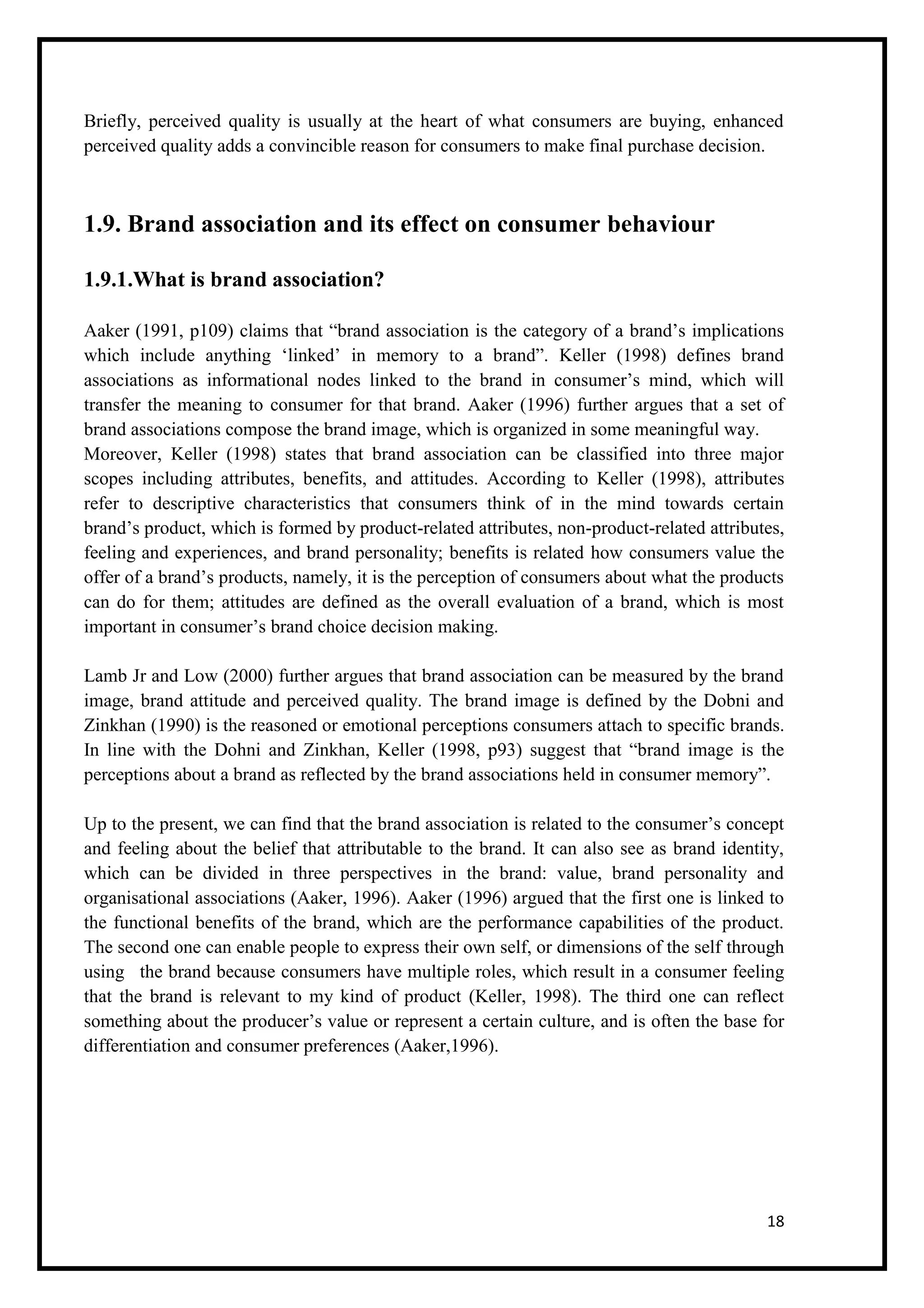 18
Briefly, perceived quality is usually at the heart of what consumers are buying, enhanced
perceived quality adds a convincible reason for consumers to make final purchase decision.
1.9. Brand association and its effect on consumer behaviour
1.9.1.What is brand association?
Aaker (1991, p109) claims that “brand association is the category of a brand’s implications
which include anything ‘linked’ in memory to a brand”. Keller (1998) defines brand
associations as informational nodes linked to the brand in consumer’s mind, which will
transfer the meaning to consumer for that brand. Aaker (1996) further argues that a set of
brand associations compose the brand image, which is organized in some meaningful way.
Moreover, Keller (1998) states that brand association can be classified into three major
scopes including attributes, benefits, and attitudes. According to Keller (1998), attributes
refer to descriptive characteristics that consumers think of in the mind towards certain
brand’s product, which is formed by product-related attributes, non-product-related attributes,
feeling and experiences, and brand personality; benefits is related how consumers value the
offer of a brand’s products, namely, it is the perception of consumers about what the products
can do for them; attitudes are defined as the overall evaluation of a brand, which is most
important in consumer’s brand choice decision making.
Lamb Jr and Low (2000) further argues that brand association can be measured by the brand
image, brand attitude and perceived quality. The brand image is defined by the Dobni and
Zinkhan (1990) is the reasoned or emotional perceptions consumers attach to specific brands.
In line with the Dohni and Zinkhan, Keller (1998, p93) suggest that “brand image is the
perceptions about a brand as reflected by the brand associations held in consumer memory”.
Up to the present, we can find that the brand association is related to the consumer’s concept
and feeling about the belief that attributable to the brand. It can also see as brand identity,
which can be divided in three perspectives in the brand: value, brand personality and
organisational associations (Aaker, 1996). Aaker (1996) argued that the first one is linked to
the functional benefits of the brand, which are the performance capabilities of the product.
The second one can enable people to express their own self, or dimensions of the self through
using the brand because consumers have multiple roles, which result in a consumer feeling
that the brand is relevant to my kind of product (Keller, 1998). The third one can reflect
something about the producer’s value or represent a certain culture, and is often the base for
differentiation and consumer preferences (Aaker,1996).
 