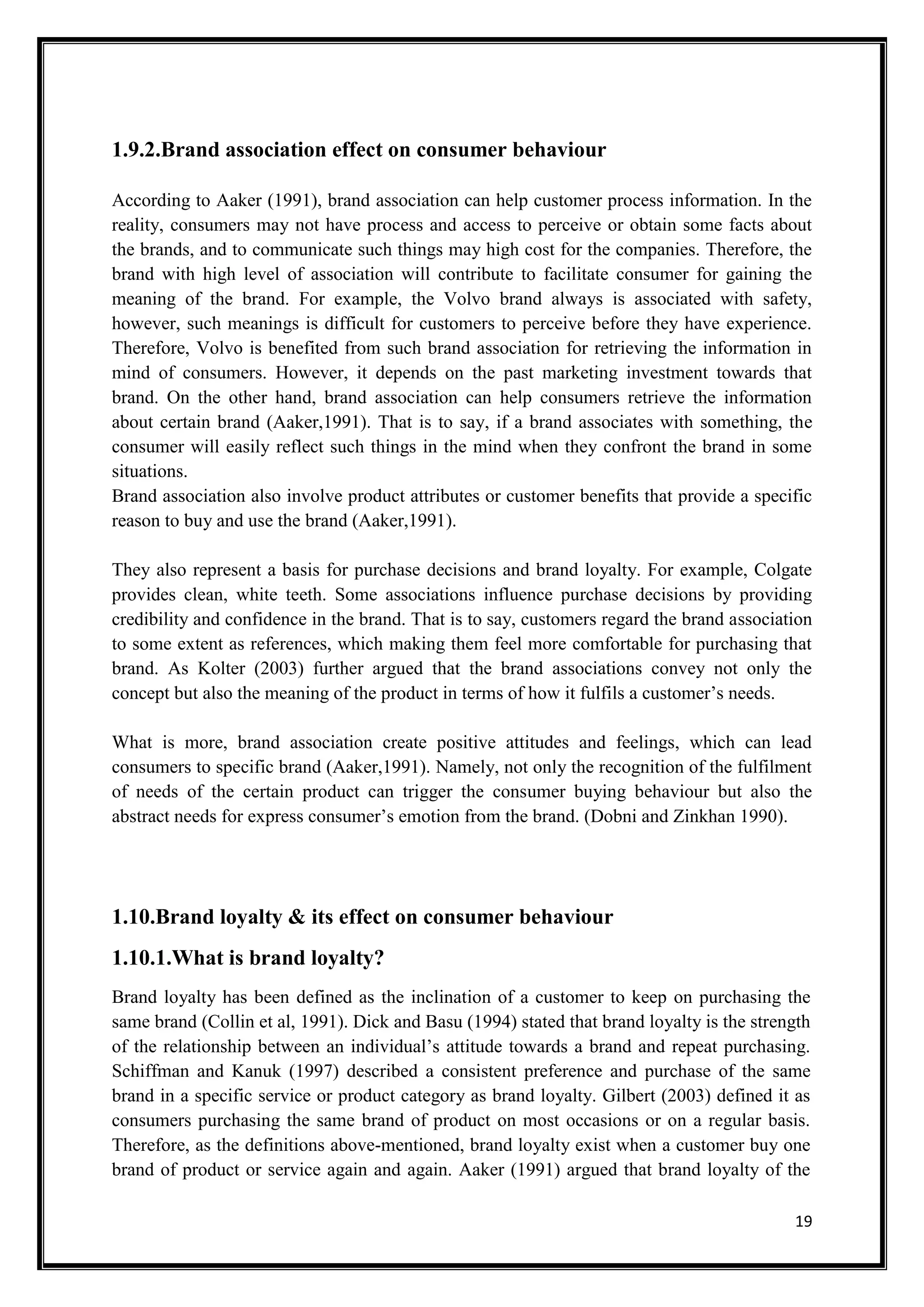 19
1.9.2.Brand association effect on consumer behaviour
According to Aaker (1991), brand association can help customer process information. In the
reality, consumers may not have process and access to perceive or obtain some facts about
the brands, and to communicate such things may high cost for the companies. Therefore, the
brand with high level of association will contribute to facilitate consumer for gaining the
meaning of the brand. For example, the Volvo brand always is associated with safety,
however, such meanings is difficult for customers to perceive before they have experience.
Therefore, Volvo is benefited from such brand association for retrieving the information in
mind of consumers. However, it depends on the past marketing investment towards that
brand. On the other hand, brand association can help consumers retrieve the information
about certain brand (Aaker,1991). That is to say, if a brand associates with something, the
consumer will easily reflect such things in the mind when they confront the brand in some
situations.
Brand association also involve product attributes or customer benefits that provide a specific
reason to buy and use the brand (Aaker,1991).
They also represent a basis for purchase decisions and brand loyalty. For example, Colgate
provides clean, white teeth. Some associations influence purchase decisions by providing
credibility and confidence in the brand. That is to say, customers regard the brand association
to some extent as references, which making them feel more comfortable for purchasing that
brand. As Kolter (2003) further argued that the brand associations convey not only the
concept but also the meaning of the product in terms of how it fulfils a customer’s needs.
What is more, brand association create positive attitudes and feelings, which can lead
consumers to specific brand (Aaker,1991). Namely, not only the recognition of the fulfilment
of needs of the certain product can trigger the consumer buying behaviour but also the
abstract needs for express consumer’s emotion from the brand. (Dobni and Zinkhan 1990).
1.10.Brand loyalty & its effect on consumer behaviour
1.10.1.What is brand loyalty?
Brand loyalty has been defined as the inclination of a customer to keep on purchasing the
same brand (Collin et al, 1991). Dick and Basu (1994) stated that brand loyalty is the strength
of the relationship between an individual’s attitude towards a brand and repeat purchasing.
Schiffman and Kanuk (1997) described a consistent preference and purchase of the same
brand in a specific service or product category as brand loyalty. Gilbert (2003) defined it as
consumers purchasing the same brand of product on most occasions or on a regular basis.
Therefore, as the definitions above-mentioned, brand loyalty exist when a customer buy one
brand of product or service again and again. Aaker (1991) argued that brand loyalty of the
 