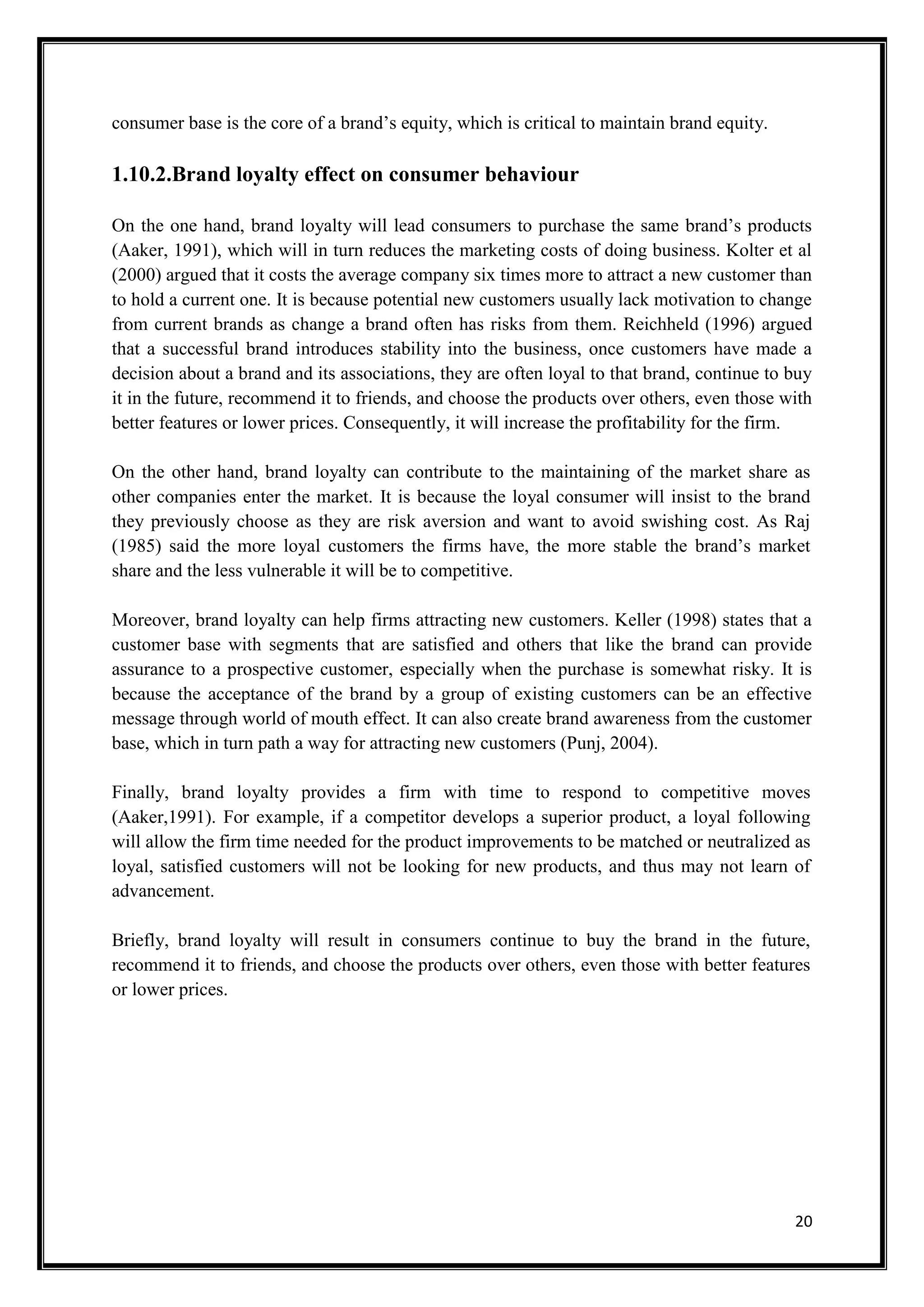 20
consumer base is the core of a brand’s equity, which is critical to maintain brand equity.
1.10.2.Brand loyalty effect on consumer behaviour
On the one hand, brand loyalty will lead consumers to purchase the same brand’s products
(Aaker, 1991), which will in turn reduces the marketing costs of doing business. Kolter et al
(2000) argued that it costs the average company six times more to attract a new customer than
to hold a current one. It is because potential new customers usually lack motivation to change
from current brands as change a brand often has risks from them. Reichheld (1996) argued
that a successful brand introduces stability into the business, once customers have made a
decision about a brand and its associations, they are often loyal to that brand, continue to buy
it in the future, recommend it to friends, and choose the products over others, even those with
better features or lower prices. Consequently, it will increase the profitability for the firm.
On the other hand, brand loyalty can contribute to the maintaining of the market share as
other companies enter the market. It is because the loyal consumer will insist to the brand
they previously choose as they are risk aversion and want to avoid swishing cost. As Raj
(1985) said the more loyal customers the firms have, the more stable the brand’s market
share and the less vulnerable it will be to competitive.
Moreover, brand loyalty can help firms attracting new customers. Keller (1998) states that a
customer base with segments that are satisfied and others that like the brand can provide
assurance to a prospective customer, especially when the purchase is somewhat risky. It is
because the acceptance of the brand by a group of existing customers can be an effective
message through world of mouth effect. It can also create brand awareness from the customer
base, which in turn path a way for attracting new customers (Punj, 2004).
Finally, brand loyalty provides a firm with time to respond to competitive moves
(Aaker,1991). For example, if a competitor develops a superior product, a loyal following
will allow the firm time needed for the product improvements to be matched or neutralized as
loyal, satisfied customers will not be looking for new products, and thus may not learn of
advancement.
Briefly, brand loyalty will result in consumers continue to buy the brand in the future,
recommend it to friends, and choose the products over others, even those with better features
or lower prices.
 