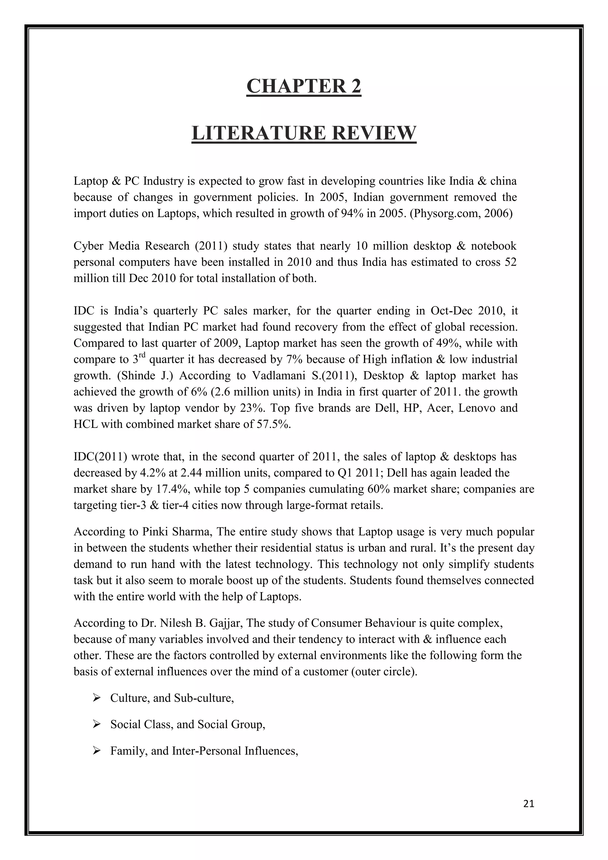 21
CHAPTER 2
LITERATURE REVIEW
Laptop & PC Industry is expected to grow fast in developing countries like India & china
because of changes in government policies. In 2005, Indian government removed the
import duties on Laptops, which resulted in growth of 94% in 2005. (Physorg.com, 2006)
Cyber Media Research (2011) study states that nearly 10 million desktop & notebook
personal computers have been installed in 2010 and thus India has estimated to cross 52
million till Dec 2010 for total installation of both.
IDC is India’s quarterly PC sales marker, for the quarter ending in Oct-Dec 2010, it
suggested that Indian PC market had found recovery from the effect of global recession.
Compared to last quarter of 2009, Laptop market has seen the growth of 49%, while with
compare to 3rd
quarter it has decreased by 7% because of High inflation & low industrial
growth. (Shinde J.) According to Vadlamani S.(2011), Desktop & laptop market has
achieved the growth of 6% (2.6 million units) in India in first quarter of 2011. the growth
was driven by laptop vendor by 23%. Top five brands are Dell, HP, Acer, Lenovo and
HCL with combined market share of 57.5%.
IDC(2011) wrote that, in the second quarter of 2011, the sales of laptop & desktops has
decreased by 4.2% at 2.44 million units, compared to Q1 2011; Dell has again leaded the
market share by 17.4%, while top 5 companies cumulating 60% market share; companies are
targeting tier-3 & tier-4 cities now through large-format retails.
According to Pinki Sharma, The entire study shows that Laptop usage is very much popular
in between the students whether their residential status is urban and rural. It’s the present day
demand to run hand with the latest technology. This technology not only simplify students
task but it also seem to morale boost up of the students. Students found themselves connected
with the entire world with the help of Laptops.
According to Dr. Nilesh B. Gajjar, The study of Consumer Behaviour is quite complex,
because of many variables involved and their tendency to interact with & influence each
other. These are the factors controlled by external environments like the following form the
basis of external influences over the mind of a customer (outer circle).
 Culture, and Sub-culture,
 Social Class, and Social Group,
 Family, and Inter-Personal Influences,
 