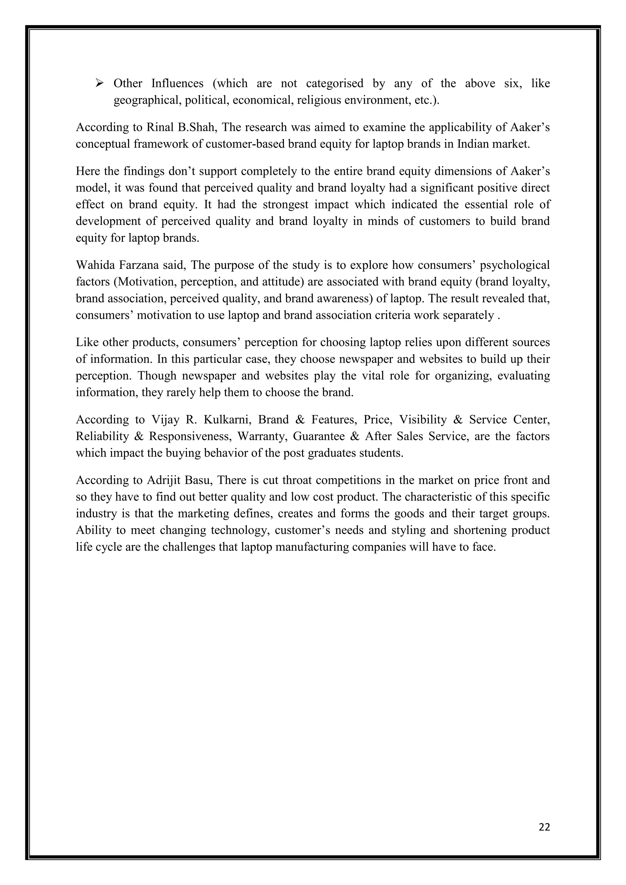 22
 Other Influences (which are not categorised by any of the above six, like
geographical, political, economical, religious environment, etc.).
According to Rinal B.Shah, The research was aimed to examine the applicability of Aaker’s
conceptual framework of customer-based brand equity for laptop brands in Indian market.
Here the findings don’t support completely to the entire brand equity dimensions of Aaker’s
model, it was found that perceived quality and brand loyalty had a significant positive direct
effect on brand equity. It had the strongest impact which indicated the essential role of
development of perceived quality and brand loyalty in minds of customers to build brand
equity for laptop brands.
Wahida Farzana said, The purpose of the study is to explore how consumers’ psychological
factors (Motivation, perception, and attitude) are associated with brand equity (brand loyalty,
brand association, perceived quality, and brand awareness) of laptop. The result revealed that,
consumers’ motivation to use laptop and brand association criteria work separately .
Like other products, consumers’ perception for choosing laptop relies upon different sources
of information. In this particular case, they choose newspaper and websites to build up their
perception. Though newspaper and websites play the vital role for organizing, evaluating
information, they rarely help them to choose the brand.
According to Vijay R. Kulkarni, Brand & Features, Price, Visibility & Service Center,
Reliability & Responsiveness, Warranty, Guarantee & After Sales Service, are the factors
which impact the buying behavior of the post graduates students.
According to Adrijit Basu, There is cut throat competitions in the market on price front and
so they have to find out better quality and low cost product. The characteristic of this specific
industry is that the marketing defines, creates and forms the goods and their target groups.
Ability to meet changing technology, customer’s needs and styling and shortening product
life cycle are the challenges that laptop manufacturing companies will have to face.
 