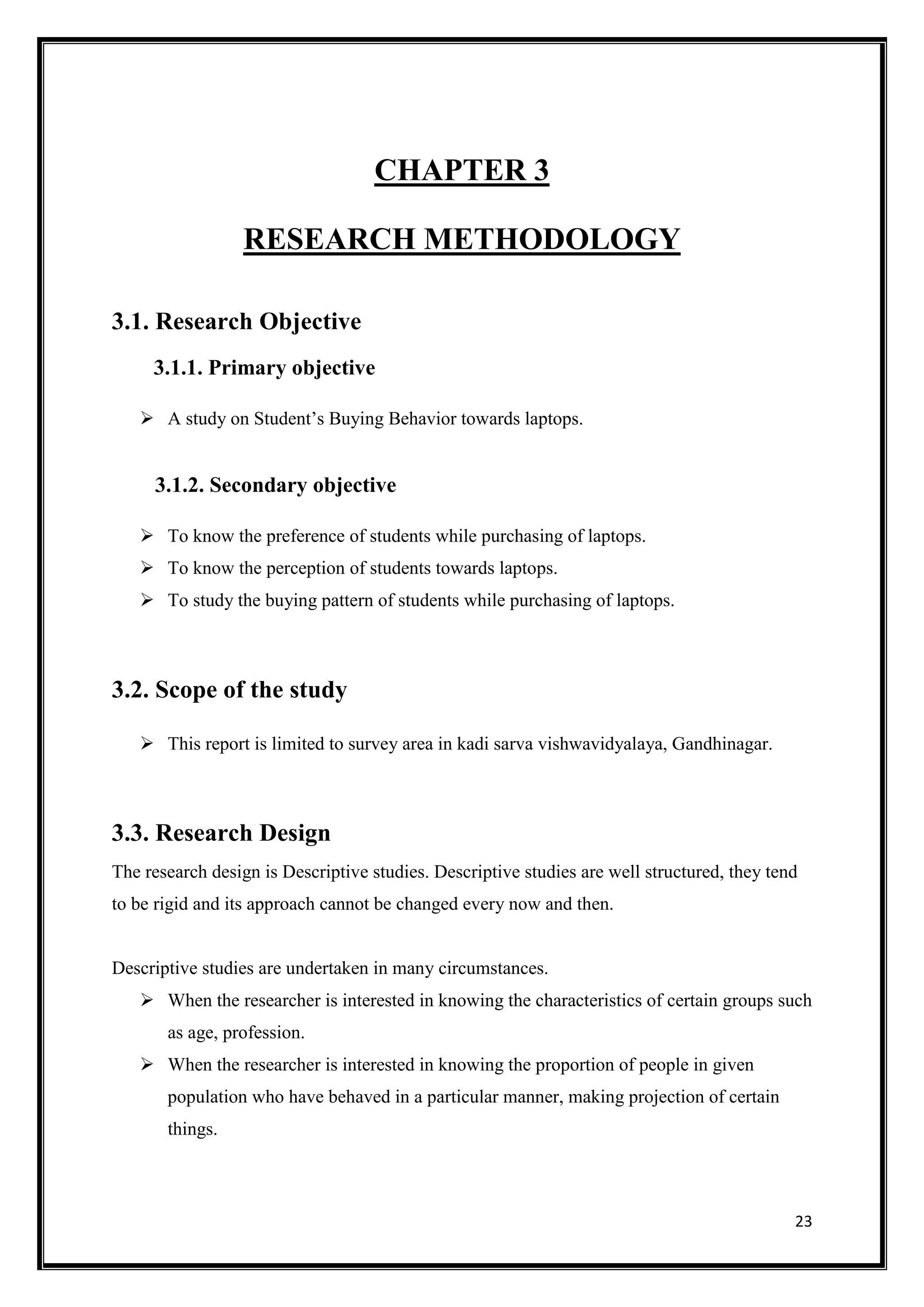 23
CHAPTER 3
RESEARCH METHODOLOGY
3.1. Research Objective
3.1.1. Primary objective
 A study on Student’s Buying Behavior towards laptops.
3.1.2. Secondary objective
 To know the preference of students while purchasing of laptops.
 To know the perception of students towards laptops.
 To study the buying pattern of students while purchasing of laptops.
3.2. Scope of the study
 This report is limited to survey area in kadi sarva vishwavidyalaya, Gandhinagar.
3.3. Research Design
The research design is Descriptive studies. Descriptive studies are well structured, they tend
to be rigid and its approach cannot be changed every now and then.
Descriptive studies are undertaken in many circumstances.
 When the researcher is interested in knowing the characteristics of certain groups such
as age, profession.
 When the researcher is interested in knowing the proportion of people in given
population who have behaved in a particular manner, making projection of certain
things.
 