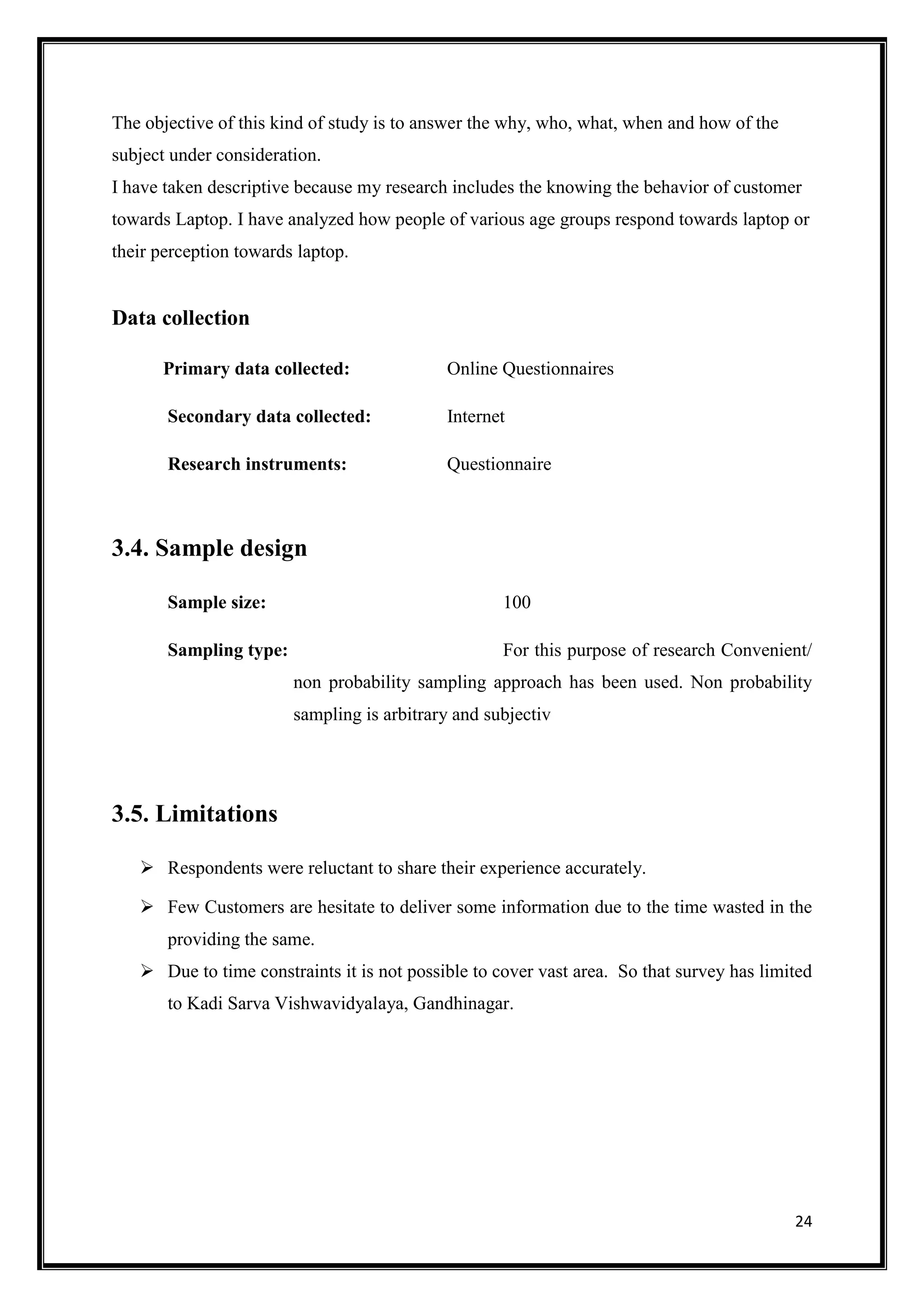 24
The objective of this kind of study is to answer the why, who, what, when and how of the
subject under consideration.
I have taken descriptive because my research includes the knowing the behavior of customer
towards Laptop. I have analyzed how people of various age groups respond towards laptop or
their perception towards laptop.
Data collection
Primary data collected: Online Questionnaires
Secondary data collected: Internet
Research instruments: Questionnaire
3.4. Sample design
Sample size: 100
Sampling type: For this purpose of research Convenient/
non probability sampling approach has been used. Non probability
sampling is arbitrary and subjectiv
3.5. Limitations
 Respondents were reluctant to share their experience accurately.
 Few Customers are hesitate to deliver some information due to the time wasted in the
providing the same.
 Due to time constraints it is not possible to cover vast area. So that survey has limited
to Kadi Sarva Vishwavidyalaya, Gandhinagar.
 