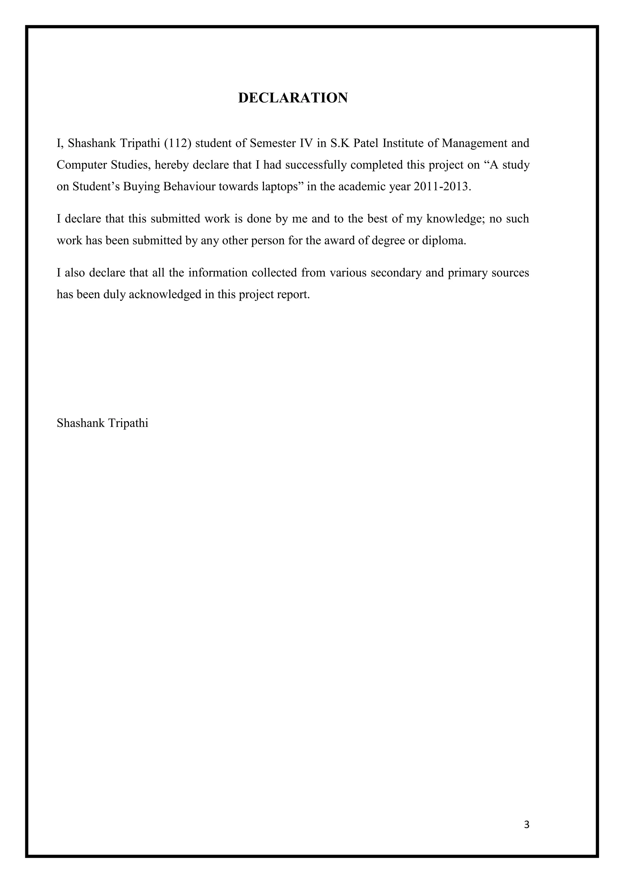 3
DECLARATION
I, Shashank Tripathi (112) student of Semester IV in S.K Patel Institute of Management and
Computer Studies, hereby declare that I had successfully completed this project on “A study
on Student’s Buying Behaviour towards laptops” in the academic year 2011-2013.
I declare that this submitted work is done by me and to the best of my knowledge; no such
work has been submitted by any other person for the award of degree or diploma.
I also declare that all the information collected from various secondary and primary sources
has been duly acknowledged in this project report.
Shashank Tripathi
 