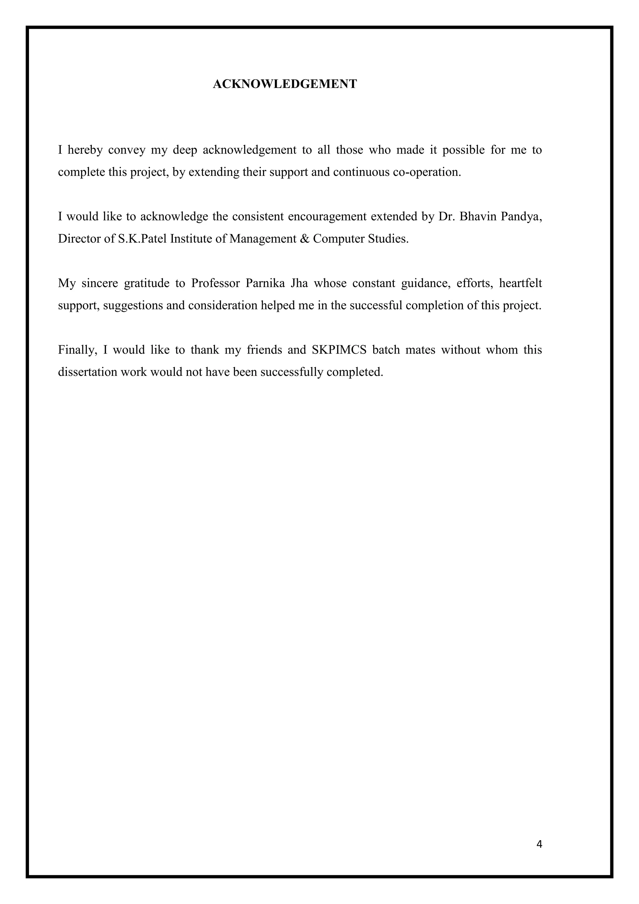 4
ACKNOWLEDGEMENT
I hereby convey my deep acknowledgement to all those who made it possible for me to
complete this project, by extending their support and continuous co-operation.
I would like to acknowledge the consistent encouragement extended by Dr. Bhavin Pandya,
Director of S.K.Patel Institute of Management & Computer Studies.
My sincere gratitude to Professor Parnika Jha whose constant guidance, efforts, heartfelt
support, suggestions and consideration helped me in the successful completion of this project.
Finally, I would like to thank my friends and SKPIMCS batch mates without whom this
dissertation work would not have been successfully completed.
 