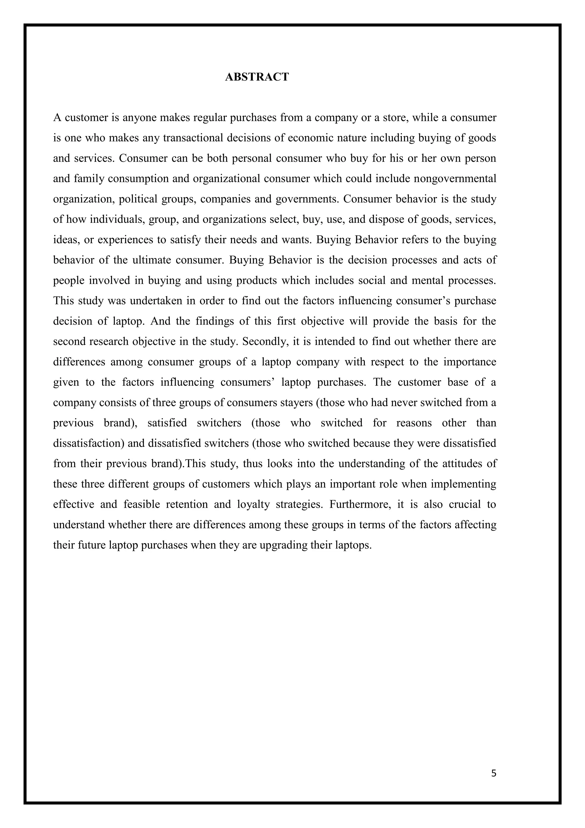 5
ABSTRACT
A customer is anyone makes regular purchases from a company or a store, while a consumer
is one who makes any transactional decisions of economic nature including buying of goods
and services. Consumer can be both personal consumer who buy for his or her own person
and family consumption and organizational consumer which could include nongovernmental
organization, political groups, companies and governments. Consumer behavior is the study
of how individuals, group, and organizations select, buy, use, and dispose of goods, services,
ideas, or experiences to satisfy their needs and wants. Buying Behavior refers to the buying
behavior of the ultimate consumer. Buying Behavior is the decision processes and acts of
people involved in buying and using products which includes social and mental processes.
This study was undertaken in order to find out the factors influencing consumer’s purchase
decision of laptop. And the findings of this first objective will provide the basis for the
second research objective in the study. Secondly, it is intended to find out whether there are
differences among consumer groups of a laptop company with respect to the importance
given to the factors influencing consumers’ laptop purchases. The customer base of a
company consists of three groups of consumers stayers (those who had never switched from a
previous brand), satisfied switchers (those who switched for reasons other than
dissatisfaction) and dissatisfied switchers (those who switched because they were dissatisfied
from their previous brand).This study, thus looks into the understanding of the attitudes of
these three different groups of customers which plays an important role when implementing
effective and feasible retention and loyalty strategies. Furthermore, it is also crucial to
understand whether there are differences among these groups in terms of the factors affecting
their future laptop purchases when they are upgrading their laptops.
 