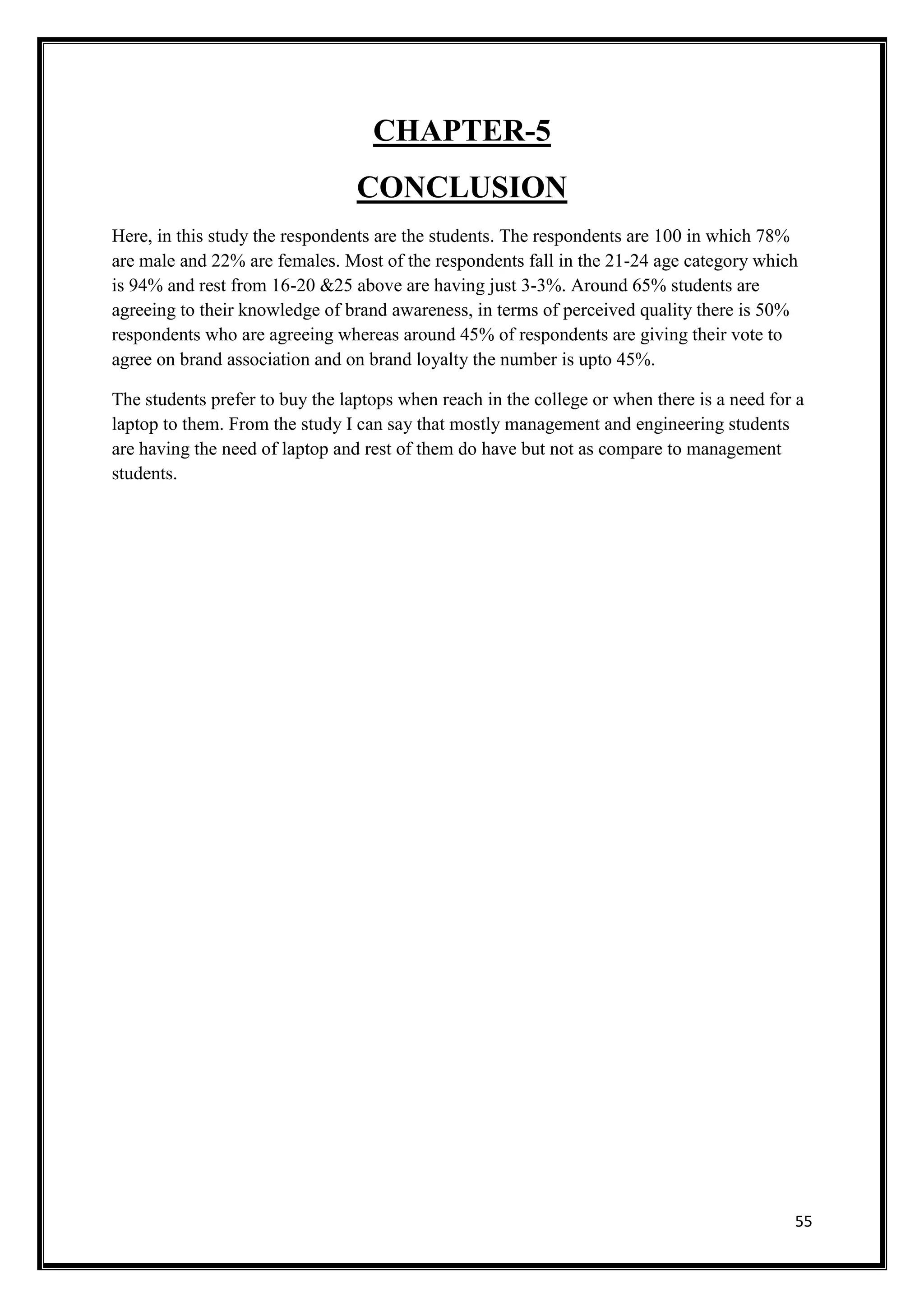55
CHAPTER-5
CONCLUSION
Here, in this study the respondents are the students. The respondents are 100 in which 78%
are male and 22% are females. Most of the respondents fall in the 21-24 age category which
is 94% and rest from 16-20 &25 above are having just 3-3%. Around 65% students are
agreeing to their knowledge of brand awareness, in terms of perceived quality there is 50%
respondents who are agreeing whereas around 45% of respondents are giving their vote to
agree on brand association and on brand loyalty the number is upto 45%.
The students prefer to buy the laptops when reach in the college or when there is a need for a
laptop to them. From the study I can say that mostly management and engineering students
are having the need of laptop and rest of them do have but not as compare to management
students.
 