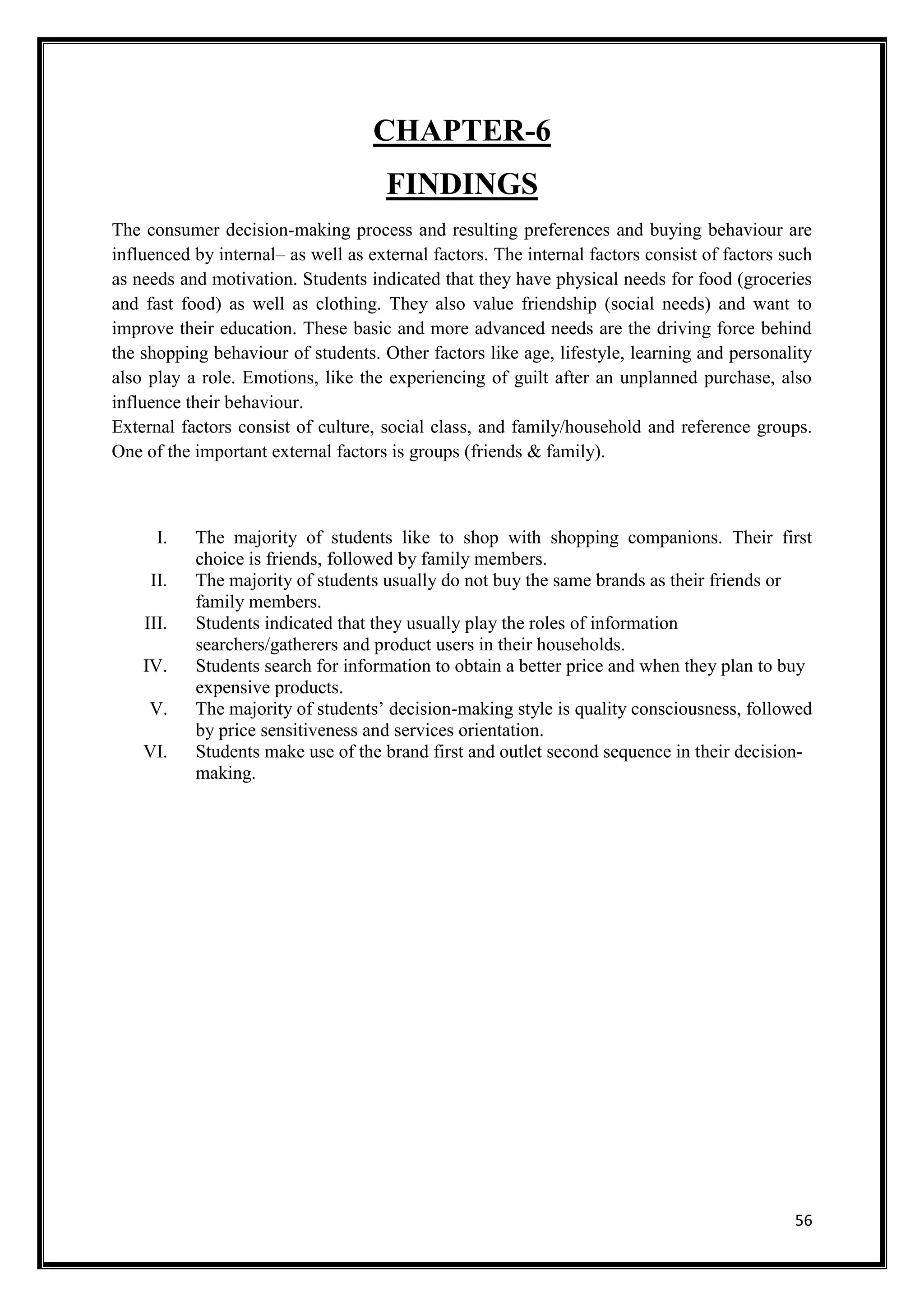 56
CHAPTER-6
FINDINGS
The consumer decision-making process and resulting preferences and buying behaviour are
influenced by internal– as well as external factors. The internal factors consist of factors such
as needs and motivation. Students indicated that they have physical needs for food (groceries
and fast food) as well as clothing. They also value friendship (social needs) and want to
improve their education. These basic and more advanced needs are the driving force behind
the shopping behaviour of students. Other factors like age, lifestyle, learning and personality
also play a role. Emotions, like the experiencing of guilt after an unplanned purchase, also
influence their behaviour.
External factors consist of culture, social class, and family/household and reference groups.
One of the important external factors is groups (friends & family).
I. The majority of students like to shop with shopping companions. Their first
choice is friends, followed by family members.
II. The majority of students usually do not buy the same brands as their friends or
family members.
III. Students indicated that they usually play the roles of information
searchers/gatherers and product users in their households.
IV. Students search for information to obtain a better price and when they plan to buy
expensive products.
V. The majority of students’ decision-making style is quality consciousness, followed
by price sensitiveness and services orientation.
VI. Students make use of the brand first and outlet second sequence in their decision-
making.
 