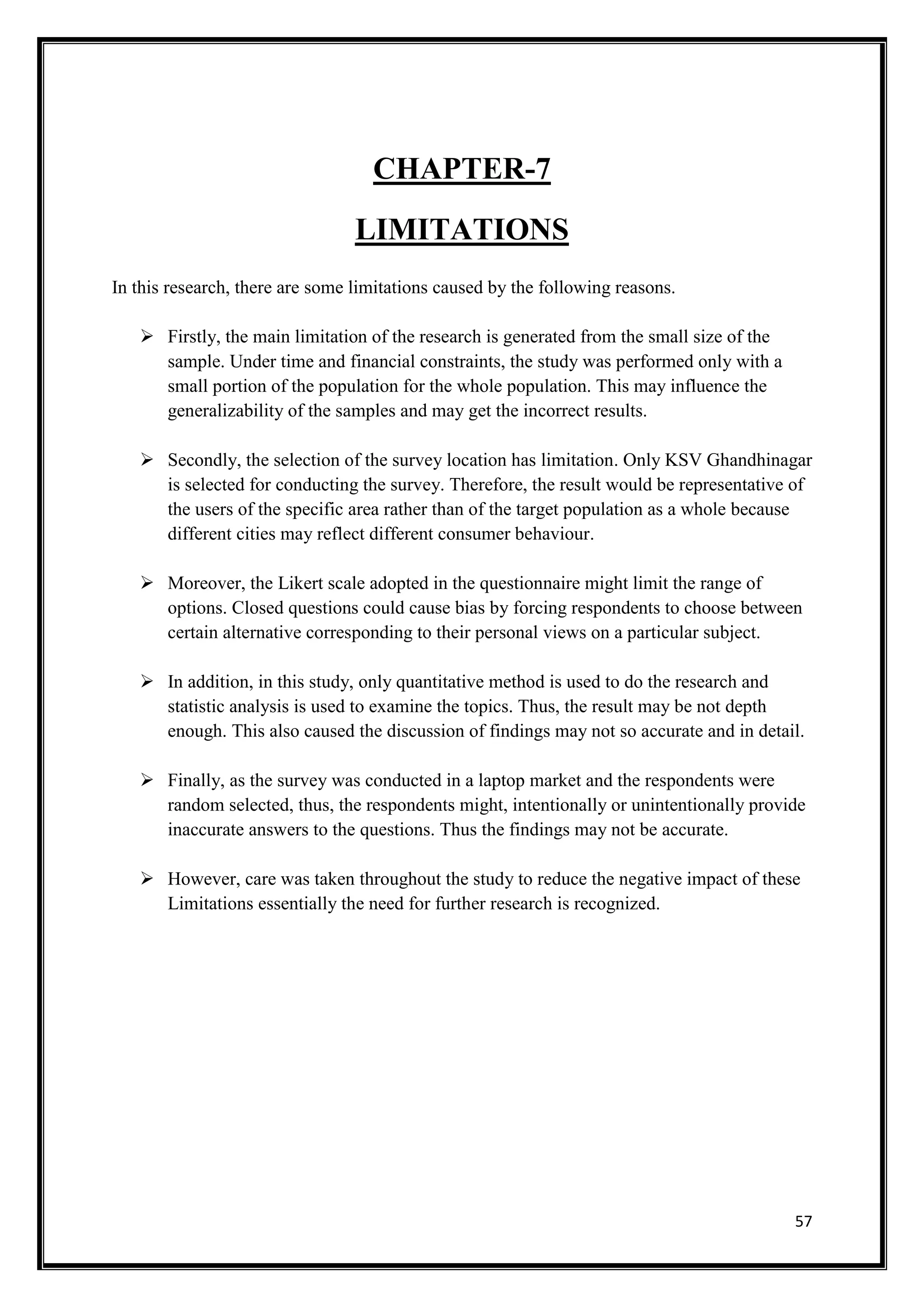 57
CHAPTER-7
LIMITATIONS
In this research, there are some limitations caused by the following reasons.
 Firstly, the main limitation of the research is generated from the small size of the
sample. Under time and financial constraints, the study was performed only with a
small portion of the population for the whole population. This may influence the
generalizability of the samples and may get the incorrect results.
 Secondly, the selection of the survey location has limitation. Only KSV Ghandhinagar
is selected for conducting the survey. Therefore, the result would be representative of
the users of the specific area rather than of the target population as a whole because
different cities may reflect different consumer behaviour.
 Moreover, the Likert scale adopted in the questionnaire might limit the range of
options. Closed questions could cause bias by forcing respondents to choose between
certain alternative corresponding to their personal views on a particular subject.
 In addition, in this study, only quantitative method is used to do the research and
statistic analysis is used to examine the topics. Thus, the result may be not depth
enough. This also caused the discussion of findings may not so accurate and in detail.
 Finally, as the survey was conducted in a laptop market and the respondents were
random selected, thus, the respondents might, intentionally or unintentionally provide
inaccurate answers to the questions. Thus the findings may not be accurate.
 However, care was taken throughout the study to reduce the negative impact of these
Limitations essentially the need for further research is recognized.
 
