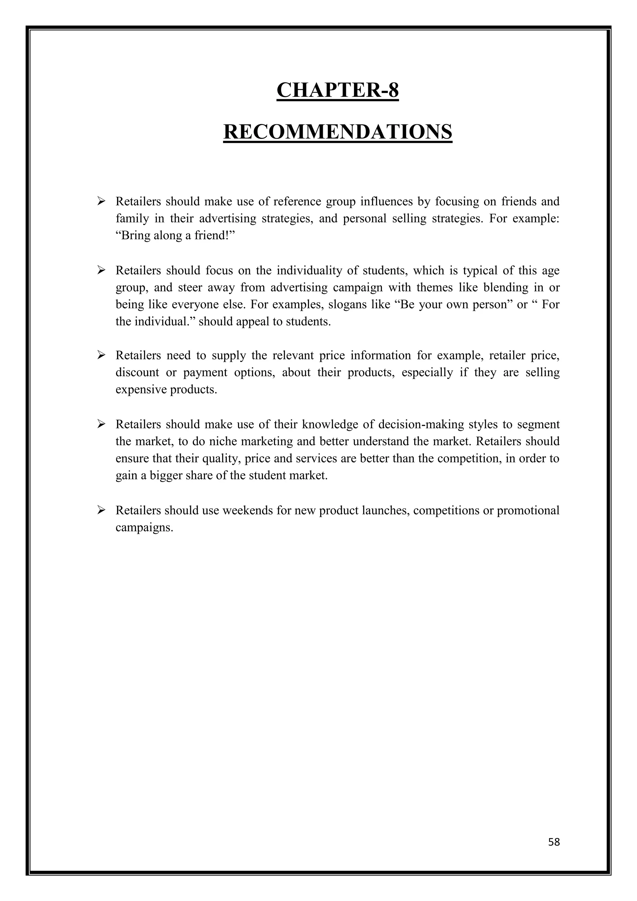 58
CHAPTER-8
RECOMMENDATIONS
 Retailers should make use of reference group influences by focusing on friends and
family in their advertising strategies, and personal selling strategies. For example:
“Bring along a friend!”
 Retailers should focus on the individuality of students, which is typical of this age
group, and steer away from advertising campaign with themes like blending in or
being like everyone else. For examples, slogans like “Be your own person” or “ For
the individual.” should appeal to students.
 Retailers need to supply the relevant price information for example, retailer price,
discount or payment options, about their products, especially if they are selling
expensive products.
 Retailers should make use of their knowledge of decision-making styles to segment
the market, to do niche marketing and better understand the market. Retailers should
ensure that their quality, price and services are better than the competition, in order to
gain a bigger share of the student market.
 Retailers should use weekends for new product launches, competitions or promotional
campaigns.
 