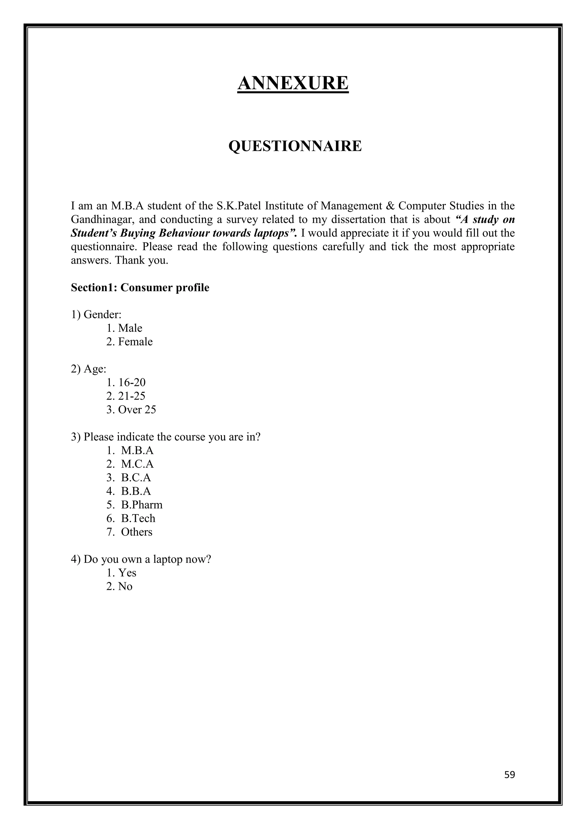 59
ANNEXURE
QUESTIONNAIRE
I am an M.B.A student of the S.K.Patel Institute of Management & Computer Studies in the
Gandhinagar, and conducting a survey related to my dissertation that is about “A study on
Student’s Buying Behaviour towards laptops”. I would appreciate it if you would fill out the
questionnaire. Please read the following questions carefully and tick the most appropriate
answers. Thank you.
Section1: Consumer profile
1) Gender:
1. Male
2. Female
2) Age:
1. 16-20
2. 21-25
3. Over 25
3) Please indicate the course you are in?
1. M.B.A
2. M.C.A
3. B.C.A
4. B.B.A
5. B.Pharm
6. B.Tech
7. Others
4) Do you own a laptop now?
1. Yes
2. No
 