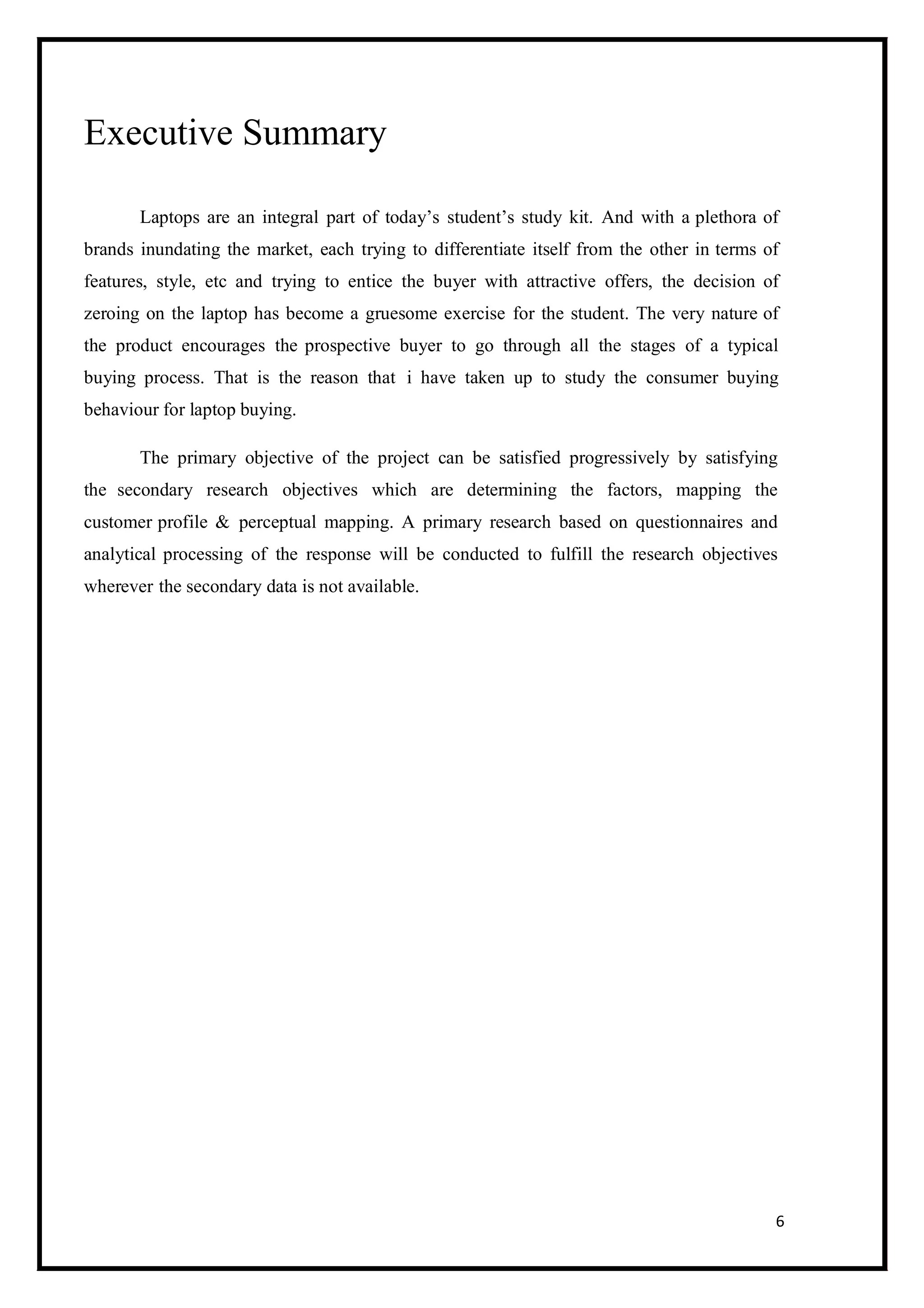 6
Executive Summary
Laptops are an integral part of today’s student’s study kit. And with a plethora of
brands inundating the market, each trying to differentiate itself from the other in terms of
features, style, etc and trying to entice the buyer with attractive offers, the decision of
zeroing on the laptop has become a gruesome exercise for the student. The very nature of
the product encourages the prospective buyer to go through all the stages of a typical
buying process. That is the reason that i have taken up to study the consumer buying
behaviour for laptop buying.
The primary objective of the project can be satisfied progressively by satisfying
the secondary research objectives which are determining the factors, mapping the
customer profile & perceptual mapping. A primary research based on questionnaires and
analytical processing of the response will be conducted to fulfill the research objectives
wherever the secondary data is not available.
 