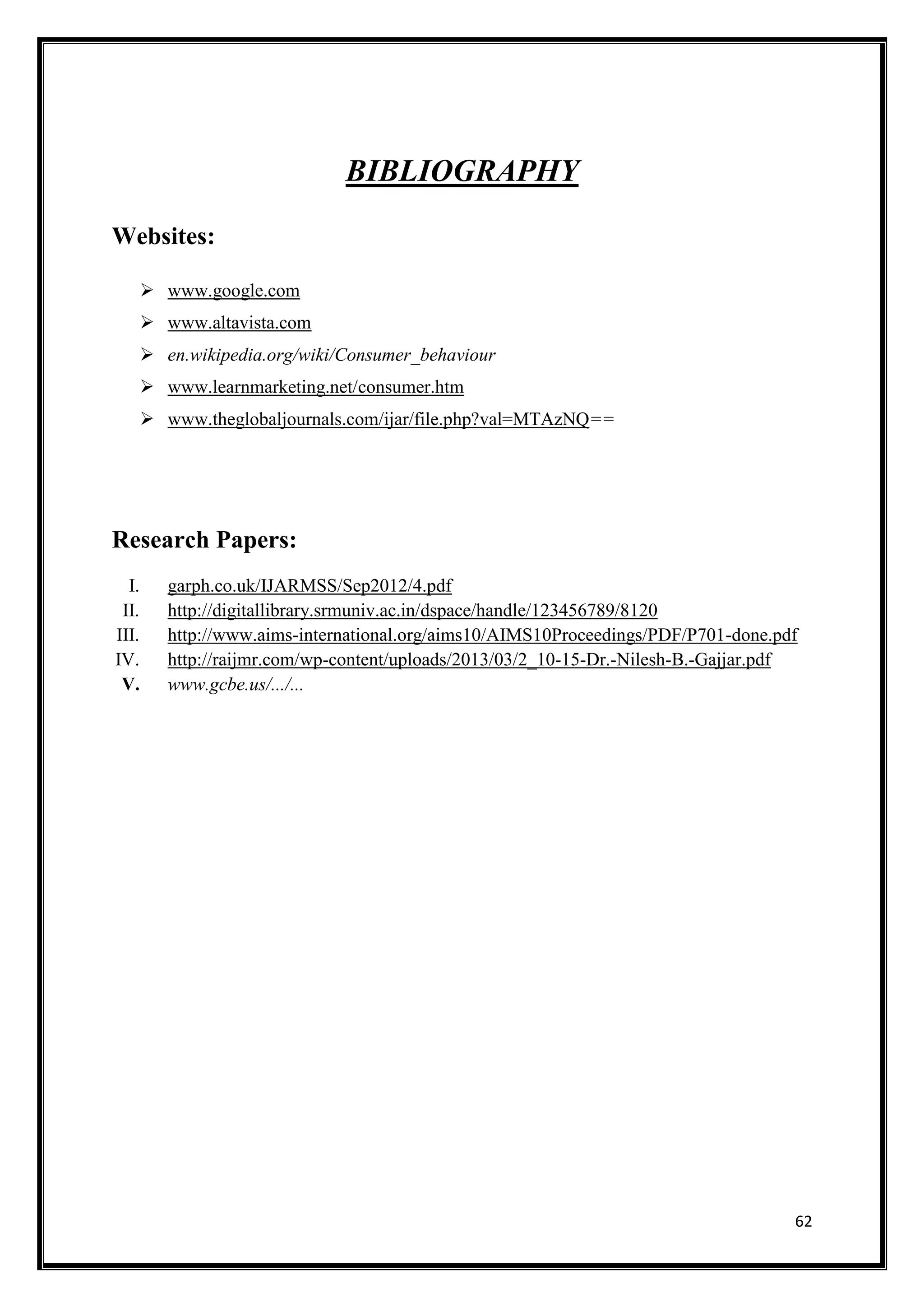 62
BIBLIOGRAPHY
Websites:
 www.google.com
 www.altavista.com
 en.wikipedia.org/wiki/Consumer_behaviour
 www.learnmarketing.net/consumer.htm
 www.theglobaljournals.com/ijar/file.php?val=MTAzNQ==
Research Papers:
I. garph.co.uk/IJARMSS/Sep2012/4.pdf
II. http://digitallibrary.srmuniv.ac.in/dspace/handle/123456789/8120
III. http://www.aims-international.org/aims10/AIMS10Proceedings/PDF/P701-done.pdf
IV. http://raijmr.com/wp-content/uploads/2013/03/2_10-15-Dr.-Nilesh-B.-Gajjar.pdf
V. www.gcbe.us/.../...
 