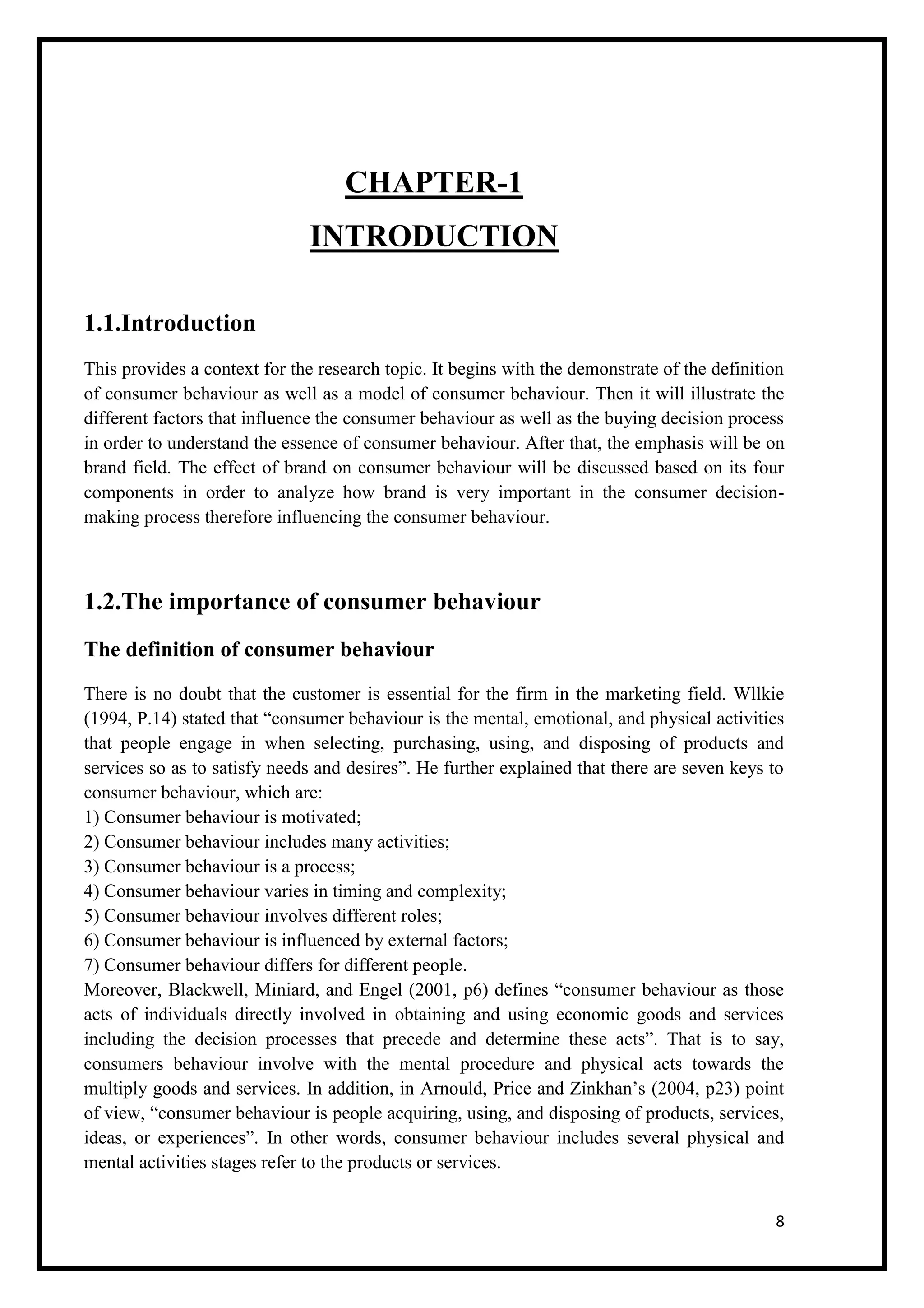 8
CHAPTER-1
INTRODUCTION
1.1.Introduction
This provides a context for the research topic. It begins with the demonstrate of the definition
of consumer behaviour as well as a model of consumer behaviour. Then it will illustrate the
different factors that influence the consumer behaviour as well as the buying decision process
in order to understand the essence of consumer behaviour. After that, the emphasis will be on
brand field. The effect of brand on consumer behaviour will be discussed based on its four
components in order to analyze how brand is very important in the consumer decision-
making process therefore influencing the consumer behaviour.
1.2.The importance of consumer behaviour
The definition of consumer behaviour
There is no doubt that the customer is essential for the firm in the marketing field. Wllkie
(1994, P.14) stated that “consumer behaviour is the mental, emotional, and physical activities
that people engage in when selecting, purchasing, using, and disposing of products and
services so as to satisfy needs and desires”. He further explained that there are seven keys to
consumer behaviour, which are:
1) Consumer behaviour is motivated;
2) Consumer behaviour includes many activities;
3) Consumer behaviour is a process;
4) Consumer behaviour varies in timing and complexity;
5) Consumer behaviour involves different roles;
6) Consumer behaviour is influenced by external factors;
7) Consumer behaviour differs for different people.
Moreover, Blackwell, Miniard, and Engel (2001, p6) defines “consumer behaviour as those
acts of individuals directly involved in obtaining and using economic goods and services
including the decision processes that precede and determine these acts”. That is to say,
consumers behaviour involve with the mental procedure and physical acts towards the
multiply goods and services. In addition, in Arnould, Price and Zinkhan’s (2004, p23) point
of view, “consumer behaviour is people acquiring, using, and disposing of products, services,
ideas, or experiences”. In other words, consumer behaviour includes several physical and
mental activities stages refer to the products or services.
 