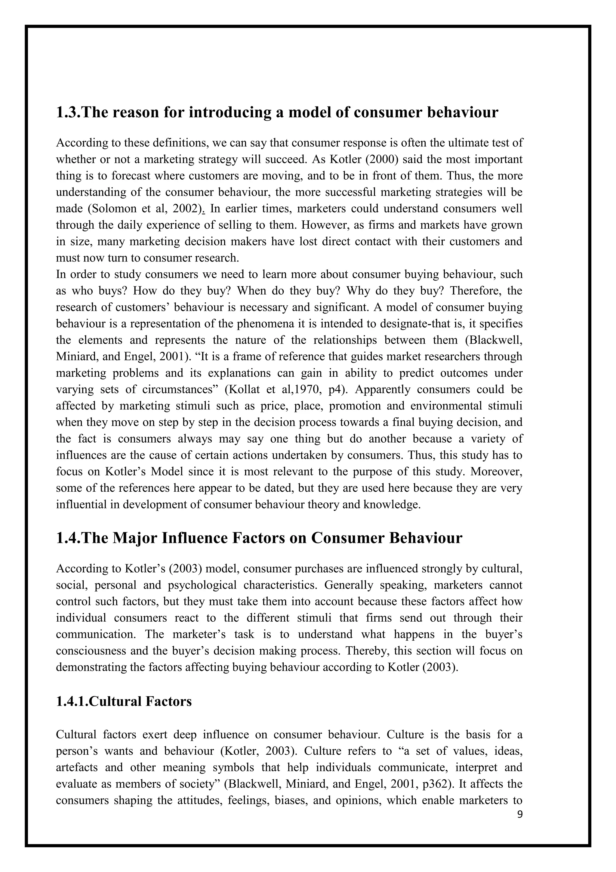 9
1.3.The reason for introducing a model of consumer behaviour
According to these definitions, we can say that consumer response is often the ultimate test of
whether or not a marketing strategy will succeed. As Kotler (2000) said the most important
thing is to forecast where customers are moving, and to be in front of them. Thus, the more
understanding of the consumer behaviour, the more successful marketing strategies will be
made (Solomon et al, 2002). In earlier times, marketers could understand consumers well
through the daily experience of selling to them. However, as firms and markets have grown
in size, many marketing decision makers have lost direct contact with their customers and
must now turn to consumer research.
In order to study consumers we need to learn more about consumer buying behaviour, such
as who buys? How do they buy? When do they buy? Why do they buy? Therefore, the
research of customers’ behaviour is necessary and significant. A model of consumer buying
behaviour is a representation of the phenomena it is intended to designate-that is, it specifies
the elements and represents the nature of the relationships between them (Blackwell,
Miniard, and Engel, 2001). “It is a frame of reference that guides market researchers through
marketing problems and its explanations can gain in ability to predict outcomes under
varying sets of circumstances” (Kollat et al,1970, p4). Apparently consumers could be
affected by marketing stimuli such as price, place, promotion and environmental stimuli
when they move on step by step in the decision process towards a final buying decision, and
the fact is consumers always may say one thing but do another because a variety of
influences are the cause of certain actions undertaken by consumers. Thus, this study has to
focus on Kotler’s Model since it is most relevant to the purpose of this study. Moreover,
some of the references here appear to be dated, but they are used here because they are very
influential in development of consumer behaviour theory and knowledge.
1.4.The Major Influence Factors on Consumer Behaviour
According to Kotler’s (2003) model, consumer purchases are influenced strongly by cultural,
social, personal and psychological characteristics. Generally speaking, marketers cannot
control such factors, but they must take them into account because these factors affect how
individual consumers react to the different stimuli that firms send out through their
communication. The marketer’s task is to understand what happens in the buyer’s
consciousness and the buyer’s decision making process. Thereby, this section will focus on
demonstrating the factors affecting buying behaviour according to Kotler (2003).
1.4.1.Cultural Factors
Cultural factors exert deep influence on consumer behaviour. Culture is the basis for a
person’s wants and behaviour (Kotler, 2003). Culture refers to “a set of values, ideas,
artefacts and other meaning symbols that help individuals communicate, interpret and
evaluate as members of society” (Blackwell, Miniard, and Engel, 2001, p362). It affects the
consumers shaping the attitudes, feelings, biases, and opinions, which enable marketers to
 