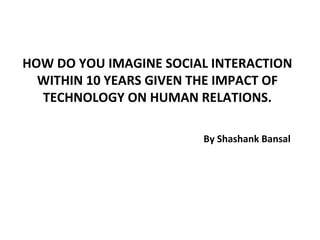 HOW DO YOU IMAGINE SOCIAL INTERACTION
  WITHIN 10 YEARS GIVEN THE IMPACT OF
  TECHNOLOGY ON HUMAN RELATIONS.

                        By Shashank Bansal
 