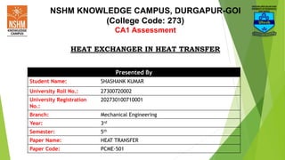 NSHM KNOWLEDGE CAMPUS, DURGAPUR-GOI
(College Code: 273)
CA1 Assessment
HEAT EXCHANGER IN HEAT TRANSFER
Presented By
Student Name: SHASHANK KUMAR
University Roll No.: 27300720002
University Registration
No.:
202730100710001
Branch: Mechanical Engineering
Year: 3rd
Semester: 5th
Paper Name: HEAT TRANSFER
Paper Code: PCME-501
 