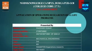 NSHMKNOWLEDGECAMPUS, DURGAPUR-GOI
(COLLEGE CODE:273)
CA1 ASSESSM
ENT
APPLICATIONOFOPERATIONS RESEARCHINREALLIFE
PROBLEMS
Presented By
Student Name: SHASHANK KUMAR
University Roll No.: 27300720002
University
Registration No.:
202730100710001 OF 2020-21
Branch: MECHANICAL ENGINEERING
Year: 3rd
Semester: 6th
Paper Name: HUMANITIES II(operations research)
Paper Code: HM-HU601
 