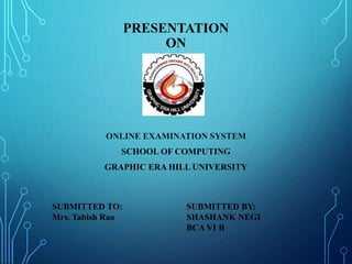 PRESENTATION
ON
ONLINE EXAMINATION SYSTEM
SCHOOL OF COMPUTING
GRAPHIC ERA HILL UNIVERSITY
SUBMITTED TO:
Mrs. Tabish Rao
SUBMITTED BY:
SHASHANK NEGI
BCA VI B
 