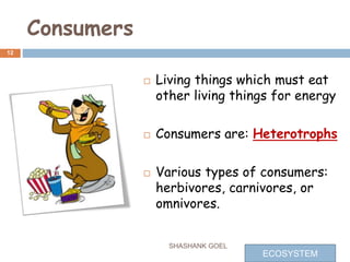 Consumers
 Living things which must eat
other living things for energy
 Consumers are: Heterotrophs
 Various types of consumers:
herbivores, carnivores, or
omnivores.
12
SHASHANK GOEL
ECOSYSTEM
 