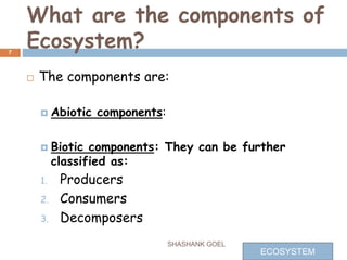 What are the components of
Ecosystem?
 The components are:
 Abiotic components:
 Biotic components: They can be further
classified as:
1. Producers
2. Consumers
3. Decomposers
7
SHASHANK GOEL
ECOSYSTEM
 