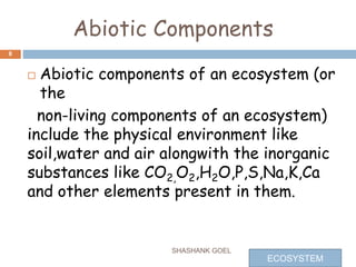 Abiotic Components
 Abiotic components of an ecosystem (or
the
non-living components of an ecosystem)
include the physical environment like
soil,water and air alongwith the inorganic
substances like CO2,O2,H2O,P,S,Na,K,Ca
and other elements present in them.
SHASHANK GOEL
8
ECOSYSTEM
 
