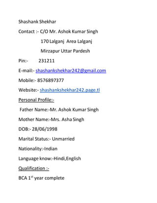 Shashank Shekhar
Contact :- C/O Mr. Ashok Kumar Singh
170 Lalganj Area Lalganj
Mirzapur Uttar Pardesh
Pin:- 231211
E-mail:- shashankshekhar242@gmail.com
Mobile:- 8576897377
Website:- shashankshekhar242.page.tl
Personal Profile:-
Father Name:-Mr. Ashok Kumar Singh
Mother Name:-Mrs. AshaSingh
DOB:- 28/06/1998
Marital Status:- Unmarried
Nationality:-Indian
Language know:-Hindi,English
Qualification :-
BCA 1st
year complete
 