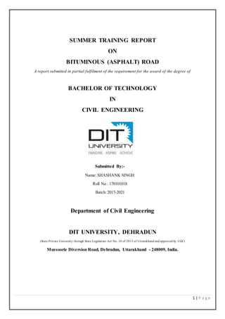 1 | P a g e
SUMMER TRAINING REPORT
ON
BITUMINOUS (ASPHALT) ROAD
A report submitted in partial fulfilment of the requirement for the award of the degree of
BACHELOR OF TECHNOLOGY
IN
CIVIL ENGINEERING
Submitted By:-
Name: SHASHANK SINGH
Roll No : 170101018
Batch: 2017-2021
Department of Civil Engineering
DIT UNIVERSITY, DEHRADUN
(State Private University through State Legislature Act No. 10 of 2013 of Uttarakhand and approved by UGC)
Mussoorie Diversion Road, Dehradun, Uttarakhand - 248009, India.
 