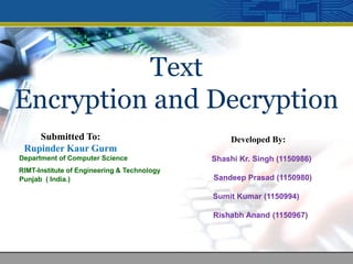 Text
Encryption and Decryption
Developed By:
Shashi Kr. Singh (1150986)
Sandeep Prasad (1150980)
Sumit Kumar (1150994)
Rishabh Anand (1150967)
Submitted To:
Rupinder Kaur Gurm
Department of Computer Science
RIMT-Institute of Engineering & Technology
Punjab ( India.)
 
