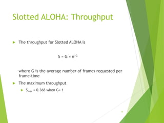 Slotted ALOHA: Throughput
 The throughput for Slotted ALOHA is
S = G × e−G
where G is the average number of frames requested per
frame-time
 The maximum throughput
 Smax = 0.368 when G= 1
15
 