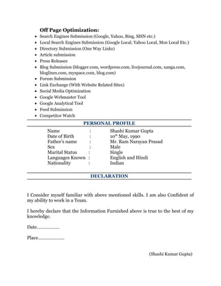Off Page Optimization:
• Search Engines Submission (Google, Yahoo, Bing, MSN etc.)
• Local Search Engines Submission (Google Local, Yahoo Local, Msn Local Etc.)
• Directory Submission (One Way Links)
• Article submission
• Press Releases
• Blog Submission (blogger.com, wordpress.com, livejournal.com, xanga.com,
bloglines.com, myspace.com, blog.com)
• Forum Submission
• Link Exchange (With Website Related Sites)
• Social Media Optimization
• Google Webmaster Tool
• Google Analytical Tool
• Feed Submission
• Competitor Watch
PERSONAL PROFILE
Name : Shashi Kumar Gupta
Date of Birth : 10th
May, 1990
Father’s name : Mr. Ram Narayan Prasad
Sex : Male
Marital Status : Single
Languages Known : English and Hindi
Nationality : Indian
DECLARATION
I Consider myself familiar with above mentioned skills. I am also Confident of
my ability to work in a Team.
I hereby declare that the Information Furnished above is true to the best of my
knowledge.
Date………………
Place…………………
(Shashi Kumar Gupta)
 