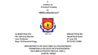 A
seminar on
Practical Training
At
“BHEL(Haridwar)”
PRESENTED BY:
Shashi Kesh Kant
4th year, EE
DEPARTMENT OF ELECTRICAL ENGINEERING
POORNIMA COLLEGE OF ENGINEERING
ISI-6 RIICO INSTITUTIONALAREA,
JAIPUR -302022
SUBMITTED TO:
Mr. Shivaraj Sharma
Asst. Professor
Dept. Of Electrical Engg.
2015-16
 